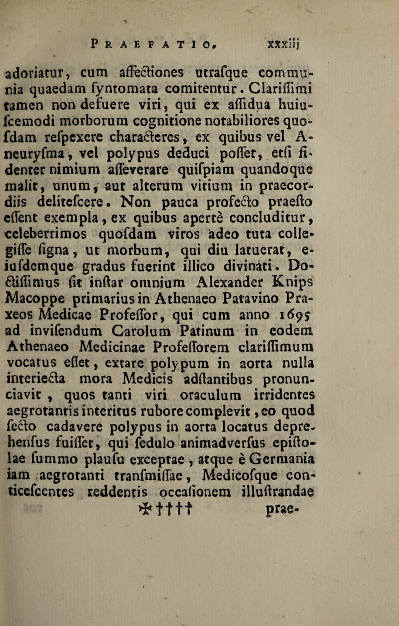 adoriatur, cum affe&iones utrafque commu¬ nia quaedam fyntomata comitentur. Clariffimi tamen non defuere viri, qui ex affidua huiu- fcemodi morborum cognitione notabiliores quo- fdam refpexere charafteres, ex quibus vel A- neuryfma, vel polypus deduci poffet, et(i fi* denter nimium aileverare quifpiam quandoque malit, unum, aut alterum vitium in praecor¬ diis delitefcere. Non pauca profeflo praelio edent exempla, ex quibus aperte concluditur, celeberrimos quofdam viros adeo tuta colle* giffe ligna, ut morbum, qui diu latuerat, e- iufdemque gradus fuerint illico divinati. Do- fliffimus (it indar omnium Alexander Knips Macoppe primarius in Athenaeo Patavino Pra- xeos Medicae Profeffor, qui cum anno 1695 ad invifendum Carolum Patinum in eodem Athenaeo Medicinae Profefforem clarilfimum vocatus edet, extare polypum in aorta nulla interie£la mora Medicis addantibus pronun- ciavit , quos tanti viri oraculum irridentes aegrotantis interitus rubore complevit, eo quod fe£to cadavere polypus in aorta locatus depre- henfus fuilTet, qui fedulo animadverfus epifto- lae fummo plaufu exceptae , atque e Germania iam aegrotanti tranfmilTae, Medicofque con- ticefcentes reddentis occationem illudrandae *tttt prae-