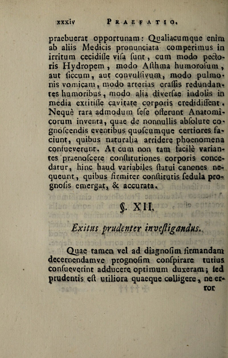 praebuerat opportunam: Qualiacumque enim ab aliis Medicis pronunciata comperimus in irritum cecidifle vifa funt, cum modo pecto* ris Hydropem , modo Afthma humoroium , aut flccuni, aut convuKivum, modo pulmo* nis vomicam, modo arcerias craflis redundan¬ tes humoribus, modo alia diverfae indolis in media extitifle cavitate corporis credidiflent. Neque rara admodum fefe offerunt Anatomi¬ corum inventa, quae de nonnullis abfolure co* gndfcendis eventibus quotcumque certiores fa¬ ciunt, quibus naturalia arridere phoenomena coniueverunr. At cum non tam facile varian¬ tes praenofcere conftitutiones corporis conce¬ datur, hinc haud variabiles flatui canones ne¬ queunt , quibus ffrmiter condituris fedula pro- gnoffs emergat, & accurata, $. XII, Exitus prudenter invejligandus. v Quae tamen vel ad diagnodm Armandam deceroendamve prognodm confpirare tutius confueverint adducere optimum duxeram; ied prudentis eff utiliora quaeque colligere, ne er¬ ror
