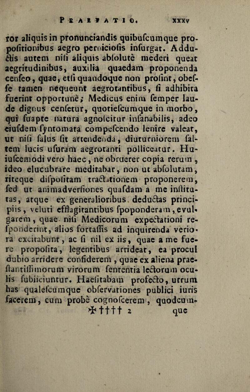 ror aliquis in pronunciandis quibufcumque pro- politionibus aegro peroicioiis infurgat. Addu¬ cis autem nili aliquis ablolute mederi queat aegritudinibus, auxilia quaedam proponenda cenfeo, quae, etli quandoque non prolint, obef- fe tamen nequeunt aegrotantibus, ii adhibita fuerint opportune,* Medicus enim femper lau¬ de dignus cenfetur, quotielcumque in morbo, qui fuapte natura agnolcirur infanabilts, adeo eiufdem fyntomara compefcendo lenire valear, ut nili falus Iit attendenda, diuturniorem ('al¬ tem lucis ufuram aegrotanti polliceatur. Hu- iufceniodi vero haec, ne obruerer copia rerum , ideo elucubrare meditabar, non ut abfolutam, riteque difpolitam tra&ationem proponerem, fed ut animadverliones quafdam a me inllitu- tas, atque ex generalioribus dedu&as princi¬ piis, veluti efflagitantibus fpoponderam ,evul* garem, quae nili Medicorum expe&ationi re- fpo nderint, alios fortaflis ad inquirenda verio¬ ra excitabunt, ac Ii nil ex iis, quae a me fue¬ re propolita, legentibus arrideat, ea procul dubio arridere confiderem , quae ex aliena prae- flantifiimorum virorum fenrentia leftorum ocu¬ lis fubiiciuntur. Haelitabam profedo, utrum has qualefeumque obfervariones publici luris facerem, cum probe cognofeerem , quodemn- >Mttt z que