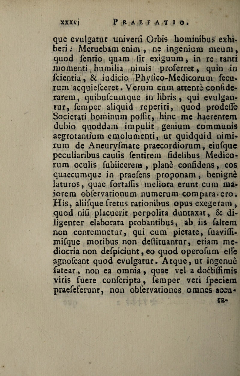 que evulgatur univerli Orbis hominibus exhi¬ beri; Metuebam enim , ne ingenium meum, quod fentio quam lit exiguum, in re tanti momenti humilia nimis proferret, quin in fcientia, & iudicio Phyllco-Medicorum fecu- rum acquiefceret . Verum cum attente conlide- rarem, quibufcuinque in libris, qui evulgan¬ tur, femper aliquid reperiri, quod prodeiTe Societati hominum poilit, hinc me haerentem dubio quoddam impulit genium communis aegrotantium emolumenti, ut quidquid nimi¬ rum de Ancuryfmare praecordiorum, eiufque peculiaribus caulis fentirem fidelibus Medico¬ rum oculis fubiicereta , plane confidens, eos quaecumque in praefens proponam, benigne laturos, quae forraflis meliora erunt cum ma¬ iorem obfervationum numerum comparavero. His, aliifque fretus rationibus opus exegeram , quod nili placuerit perpolita duutaxat, & di¬ ligenter elaborata probantibus, ab iis falrem non contemnetur, qui cum pietate, fuavifli- mifque moribus non deflituantur, etiam me¬ diocria non defpiciuht, eo quod operofum ede agnofcant quod evulgatur. Atque, ut ingenue fatear, non ea omnia, quae vel a do&iffimis viris fuere confcripta, femper veri fpeciem praefeferunr, non obfervationes omnes accu* ra-