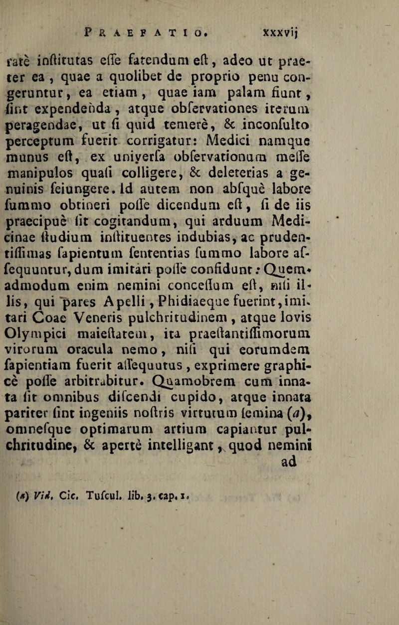 rate inftitutas efie fatendum eft, adeo ut prae¬ ter ea , quae a quolibet de proprio penu con¬ geruntur, ea etiam, quae iam palam fiunt, fint expendenda, atque obfervationes iterum peragendae, ut fi quid temere, & inconfulto perceptum fuerit corrigatur: Medici namque munus eft, ex univerfa obfervationum melTe manipulos quali colligere, & deleterias a ge¬ nuinis feiungere.ld autem non abfque labore fummo obtineri polle dicendum eft, fi de iis praecipue fit cogitandum, qui arduum Medi¬ cinae ftudium inftituentes indubias, ac pruden- tiftimas fapientum fententias fummo labore af- fequuntur, dura imitari polle confidunt: Quem¬ admodum enim nemini concetlum eft, nili il¬ lis, qui pares Apelli, Phidiaeque fuerint,imi. tari Coae Veneris pulchritudinem , atque lovis Oly rupici maieftatem, ita praeftantiftimorum virorum oracula nemo, nili qui eorum dem, fapientiam fuerit allequutus , exprimere graphi¬ ce polle arbitrabitur. Quamobrem cum inna¬ ta iit omnibus diicendi cupido, atque innata pariter lint ingeniis noftris virtutum lemina (<j), oninelque optimarum artium capiantur pul¬ chritudine, & aperte intelligant, quod nemini ad (*) Vid, Cie. Tufcul. Jib. 3.cap«i