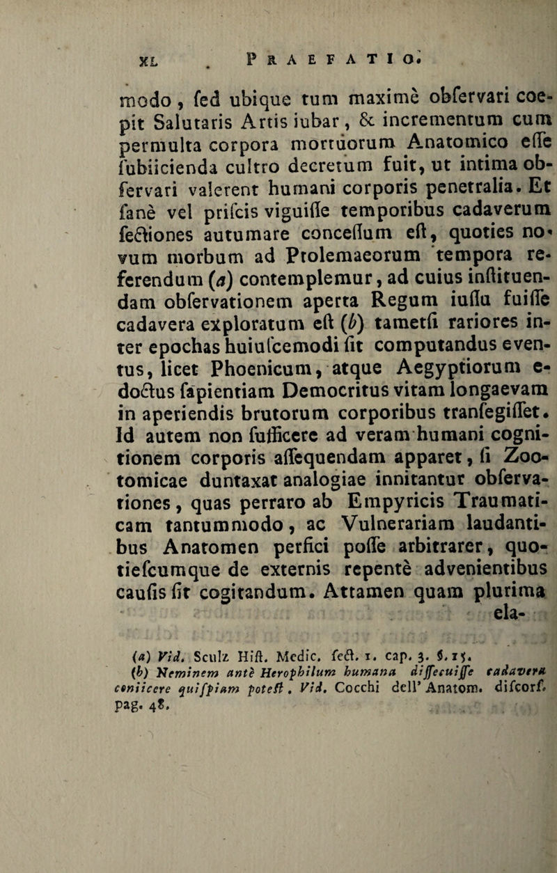 modo , fed ubique tum maxime obfervari coe¬ pit Salutaris Artis iubar, & incrementum cum permulta corpora mortuorum Anatomico e(Te fubiicienda cultro decretum fuit, ut intima ob¬ fervari valerent humani corporis penetralia. Et fane vel prifcis viguifle temporibus cadaverum fe&iones autumare concefium eft, quoties no< vum morbum ad Ptolemaeorum tempora re¬ ferendum (a) contemplemur, ad cuius inftituen- dam obfervationem aperta Regum iuda fuiffe cadavera exploratum eft (b) tametfi rariores in¬ ter epochas huiufcemodi Iit computandus even¬ tus, licet Phoenicum, atque Aegyptiorum e- do£lus fapientiam Democritus vitam longaevam in aperiendis brutorum corporibus tranfegiflet. Id autem non futiicerc ad veram humani cogni¬ tionem corporis affequendam apparet, fi Zoo- tomicae duntaxat analogiae innitantur obferva- tiones , quas perraro ab Empyricis Traumati¬ cam tantummodo, ac Vulnerariam laudanti¬ bus Anatomen perfici pofle arbitrarer, quo- tiefcumque de externis repente advenientibus caufisfit cogitandum. Attamen quam plurima ela- (a) Vid. Sculz Hift. Medie. fe&. i. cap. 3. 5,15. (b) Neminem ante Herophilum humana dijfecuiffe tadavera cvniiccre qttifpiam potefi . Vid. Cocchi dell’ Anatoni, difeorf» pag. 4S.