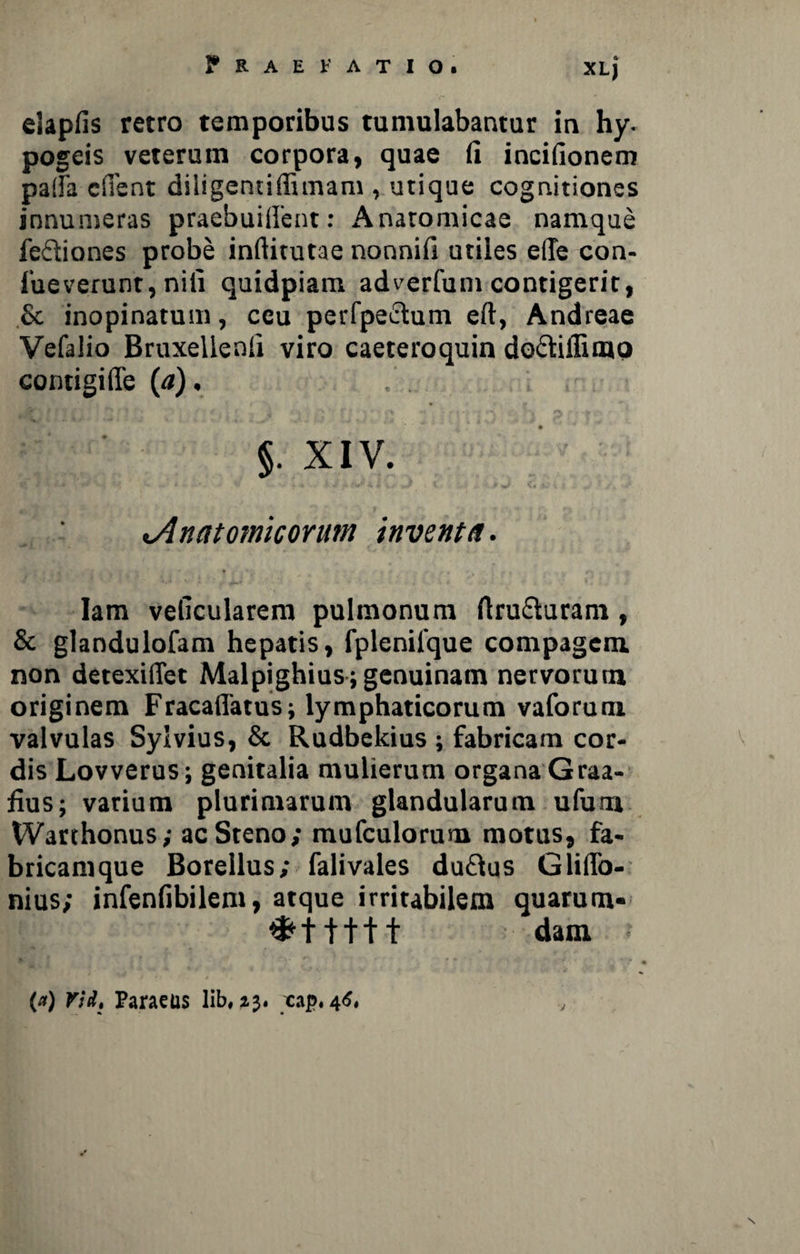 elapfis retro temporibus tumulabantur in hy. pogeis veterum corpora» quae fi incifionem paiTa edent diligentidimam , utique cognitiones innumeras praebuiffent: Anatomicae namque fe&iones probe inftitutae nonnifi utiles e(Te con- fueverunt, nili quidpiam adverfum contigerit, & inopinatum, ceu perfpeftum eft, Andreae Vefalio Bruxellenfi viro caeteroquin do&iffimo contigiffe (<*). Jft\ f ‘ . *'* ' f .« l /»r * ') ‘: ; r \ \ : p §. XIV. Anatomicorum inventa. Iam velicularem pulmonum flru&uram , & glandulofam hepatis, fplenifque compagem, non detexiiTet Malpighius; genuinam nervorum originem Fracaffatus; lymphaticorum vaforum valvulas Sylvius, & Rudbekius ; fabricam cor- v dis Lovverus; genitalia mulierum organa Graa- fius; varium plurimarum glandularum ufum Warthonus,- acSteno; mufculorum motus, fa¬ bricamque Borellus; falivales duftus GlitTo- nius; infenfibilem, atque irritabilem quarum- ;■ dani .* * • (a) rid: Paraeus lib, 23. xap. 46, \