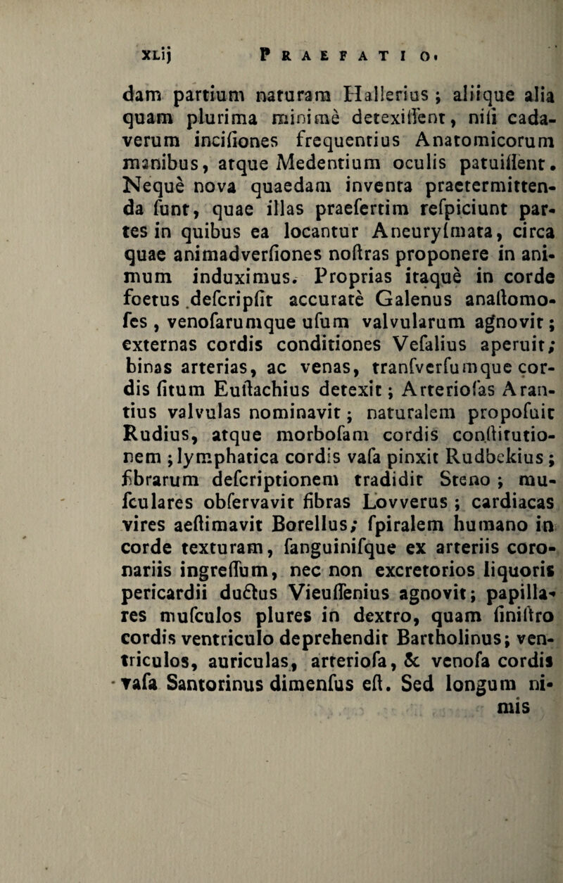 dam partium naturam Hallerius ; aliique alia quam plurima minime detexillent, nili cada¬ verum incifiones frequentius Anatomicorum manibus, atque Medentium oculis patuiilent. Neque nova quaedam inventa praetermitten¬ da funt, quae illas praeferdm refpiciunt par¬ tes in quibus ea locantur Aneurylmara, circa quae animadveriiones noftras proponere in ani¬ mum induximus. Proprias itaque in corde foetus defcripfit accurate Galenus analtomo- fes , venofarumque ufum valvularum agnovit; externas cordis conditiones Vefalius aperuit; binas arterias, ac venas, tranfverfumque cor¬ dis fitum Eurtachius detexit; Arteriolas Aran- tius valvulas nominavit; naturalem propofuic Rudius, atque morbofam cordis conrtirutio- nem ; lymphatica cordis vafa pinxit Rudbekius; fibrarum defcriptionen» tradidit Steno; mu- fculares obfervavit fibras Lovverus ; cardiacas vires aefiimavit Borellus; fpiralem humano in corde texturam, fanguinifque ex arteriis coro¬ nariis ingrefium, nec non excretorios liquoris pericardii du&us Vieuflenius agnovit; papilla¬ res mufculos plures in dextro, quam finiftro cordis ventriculo deprehendit Bartholinus; ven¬ triculos, auriculas, arreriofa,& venofa cordis -▼afa Santorinus dimenfus eft. Sed longum ni¬ mis