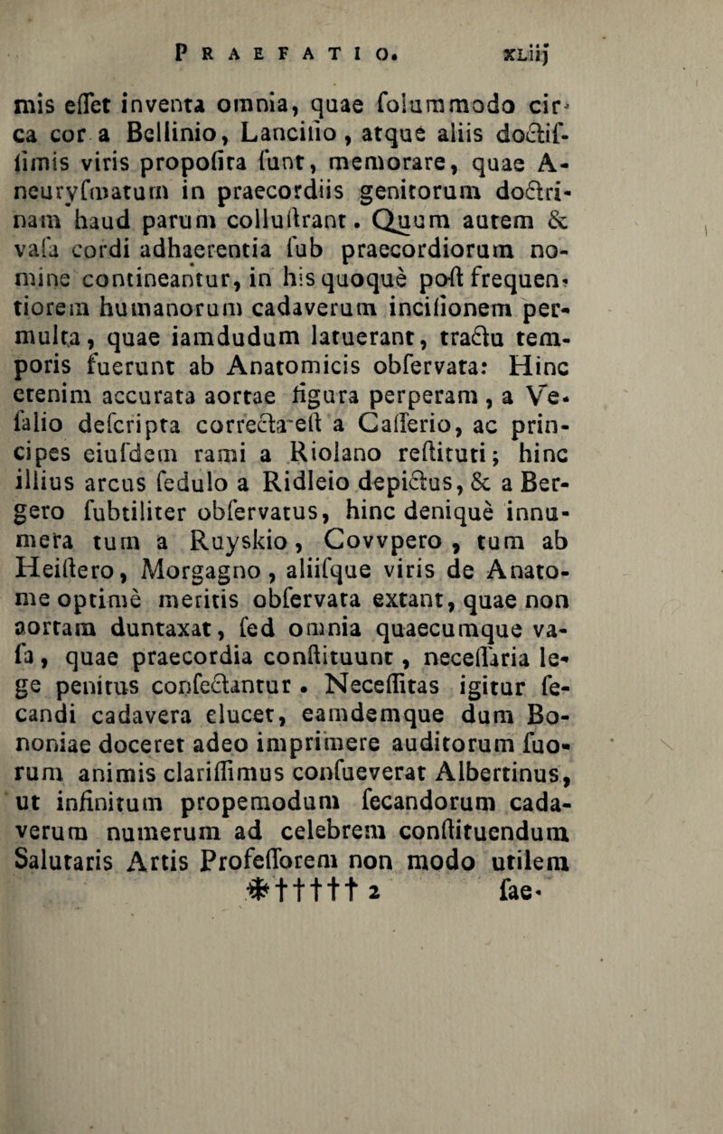mis eflet inventa omnia, quae foiummodo cir* ca cor a Bellinio, Lancilio, atque aliis dodtif- iiinis viris propofira fuot, memorare, quae A- neuryfmatum in praecordiis genitorum dodiri- nam haud parum colluftrant. Quum autem & vafa cordi adhaerentia fub praecordiorum no¬ mine contineantur, in his quoque po-ftfrequen* tiorem humanorum cadaverum incilionem per¬ multa, quae iamdudum latuerant, tradlu tem¬ poris fuerunt ab Anatomicis obfervata: Hinc etenim accurata aortae ligura perperam , a Ve. lalio defcripta correcbrert a Caiferio, ac prin¬ cipes eiuldem rami a Riolano reftituti; hinc illius arcus fedulo a Ridleio depidius, & a Ber- gero fubtiliter obfervatus, hinc denique innu¬ mera tum a Ruyskio, Covvpero , tum ab Heiftero, Morgagno, aliifque viris de Anato- me optime meritis obfervata extant, quae non aortam duntaxat, fed omnia quaecumque va¬ fa , quae praecordia conftituunt, necelfaria le¬ ge penitus confedlantur. Neceffitas igitur fe- candi cadavera elucet, eamdemque dum Bo¬ noniae doceret adeo imprimere auditorum fuo- rum animis clarillimus confueverat Albertinus, ut infinitum propemodum fecandorum cada¬ verum numerum ad celebrem condituendum Salutaris Artis Profefforem non modo utilem 2 fae*