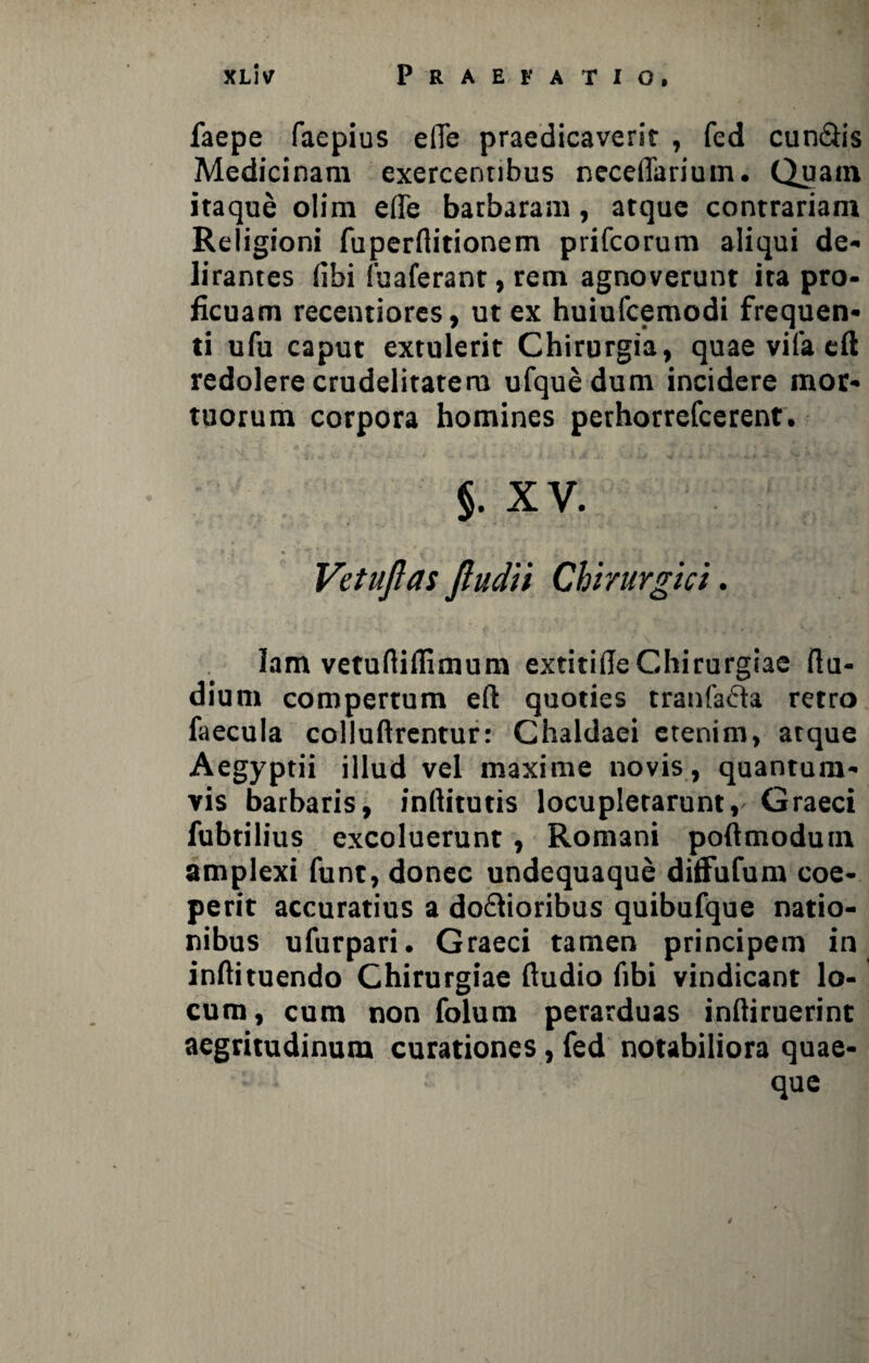 faepe faepius elTe praedicaverit , fed cun&is Medicinam exercentibus neceiTarium. Quain itaque olim efie barbaram, atque contrariam Religioni fupernitionem prifcorum aliqui de* lirantes fihi fuaferant, rem agnoverunt ita pro¬ ficuam recentiores, ut ex huiufcemodi frequen¬ ti ufu caput extulerit Chirurgia, quae vifa eft redolere crudelitatem ufque dum incidere mor¬ tuorum corpora homines perhorrefcerent. §. XV. Vetujlas jludii Chirurgici. lam vetuftiffimura extitifle Chirurgiae ftu- dium compertum eft quoties tranfa&a retro faecula colluftrentur: Chaldaei etenim, atque Aegyptii illud vel maxime novis, quantum¬ vis barbaris, inftitutis locupletarunt, Graeci fubtiiius excoluerunt, Romani poftmodum amplexi funt, donec undequaque diffufum coe¬ perit accuratius a doftioribus quibufque natio¬ nibus ufurpari. Graeci tamen principem in inftituendo Chirurgiae ftudio fibi vindicant lo¬ cum, cum non folum perarduas inftiruerint aegritudinum curationes, fed notabiliora quae¬ que
