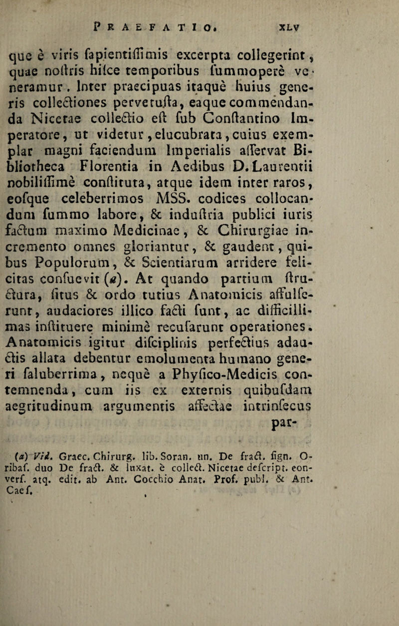 que e viris fapientiffimis excerpta collegerint, quae nollris hilce temporibus lummopere ve¬ neramur . Inter praecipuas itaque huius gene¬ ris colle£tiones pervetuAa, eaquecommendan¬ da Nicerae colleftio eft fub Conftantino Im¬ peratore, ut videtur ,elucubrata,cuius exem¬ plar magni faciendum Imperialis affervat Bi¬ bliotheca Florentia in Aedibus D. Laurentii nobiliffime conffituta, atque idem inter raros, eofque celeberrimos MSS. codices collocan¬ dum fummo labore, 8c induftria publici iuris faftum maximo Medicinae, & Chirurgiae in¬ cremento omnes gloriantur, & gaudent, qui¬ bus Populorum, & Scientiarum arridere feli¬ citas confuevit («). At quando partium ftru- £iura, (itus & ordo tutius Anatomicis affulfe- runr, audaciores illico fa£ii funt, ac difficilli¬ mas inftituere minime recularum operationes. Anatomicis igitur difciplinis perferius adau¬ ctis allata debentur emolumenta humano gene¬ ri faluberrima, neque a Phyfico-Medicis con¬ temnenda , cum iis ex externis quibufdam aegritudinum argumentis affectae intrinfecus par- (a) Vii. Graec. Chirurg. lib. Soran. un. De fratfL fign. O- ribaf. duo De fraft. & luxat, e colled. Nicetae defcript. eon- verf. atq. edit, ab Ant. Cocchio Anat. Prof. pubi, & An?. Caef. i