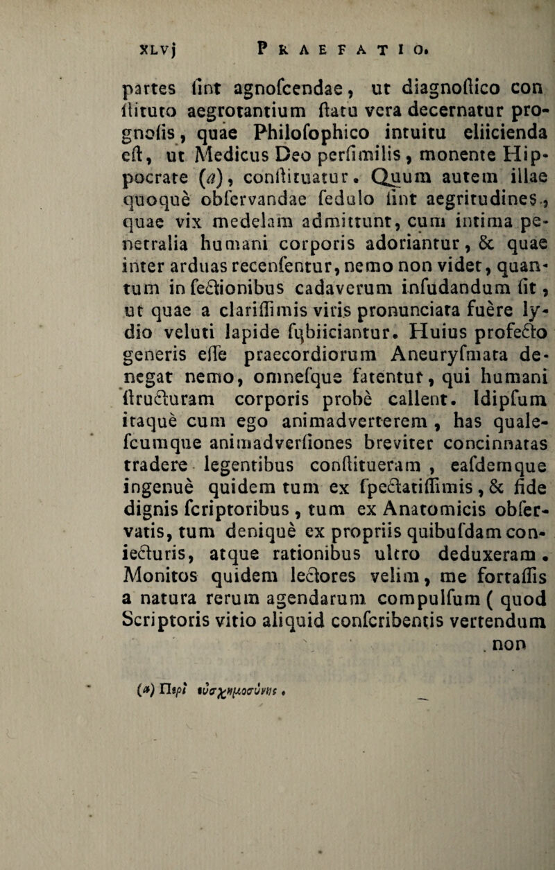 partes ilnt agnofcendae, ut diagnoftico con ilituto aegrotantium ftatu vera decernatur pro- gnofis, quae Philofophico intuitu eliicienda eft, ut Medicus Deo perfimilis, monente Hip- pocrate (a), conilituatur. Quum autem illae quoque oblervandae fedulo lint aegritudines , quae vix medelam admittunt, cum intima pe¬ netralia humani corporis adoriantur, 8c quae inter arduas recenfentur, nemo non videt, quan¬ tum in fe&ionibus cadaverum infudandum fit, ut quae a clariffimis viris pronunciara fuere ly« dio veluti lapide fqbiiciantur. Huius profefto generis efie praecordiorum Aneuryfmata de¬ negat nemo, omnefque fatentur, qui humani ftrufturam corporis probe callent. Idipfum itaque cum ego animadverterem , has quale- fcumque animadverliones breviter concinnatas tradere legentibus conflitueram , eafdemque ingenue quidem tum ex fpedlatiffimis, & fide dignis fcriptoribus , tum ex Anatomicis obfer- vatis, tum denique ex propriis quibufdamcon- ieduris, atque rationibus ultro deduxeram. Monitos quidem le&ores velim, me fortaflis a natura rerum agendarum compulfum ( quod Scriptoris vitio aliquid confcribentis vertendum . non (a) rispt iVPfcHftQCUWf t
