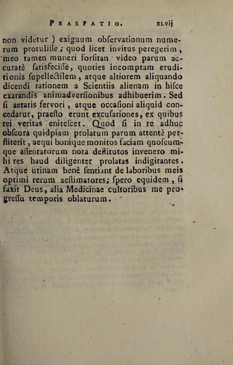 non videtur ) exiguum obfervationum nume¬ rum protulille ; quod licet invitus peregerim , meo tamen muneri forlitan • video parum ac¬ curate fatisfeciile, quoties incomptam erudi¬ tionis fupellectilem , atque altiorem aliquando dicendi rationem a Scientiis alienam in hifce exarandis animadverfionibus adhibuerim . Sed (i aetatis fervori, atque occafioni aliquid con¬ cedatur, praedo erunt excufationes, ex quibus rei veritas enitefcet. Quod fi in re adhuc obfcura quidpiam prolatum parum attente per- ftiterir, aequi bonique monitos faciam quofcum- que aflentatorum nota deftitutos invenero mi¬ hi res haud diligenter prolatas indigitantes. Atque utinam bene fentiant de laboribus meis optimi rerum aefiimatores; fpero equidem , fi faxit Deus, alia Medicinae cultoribus me pro* greffu temporis oblaturum. ' - ^