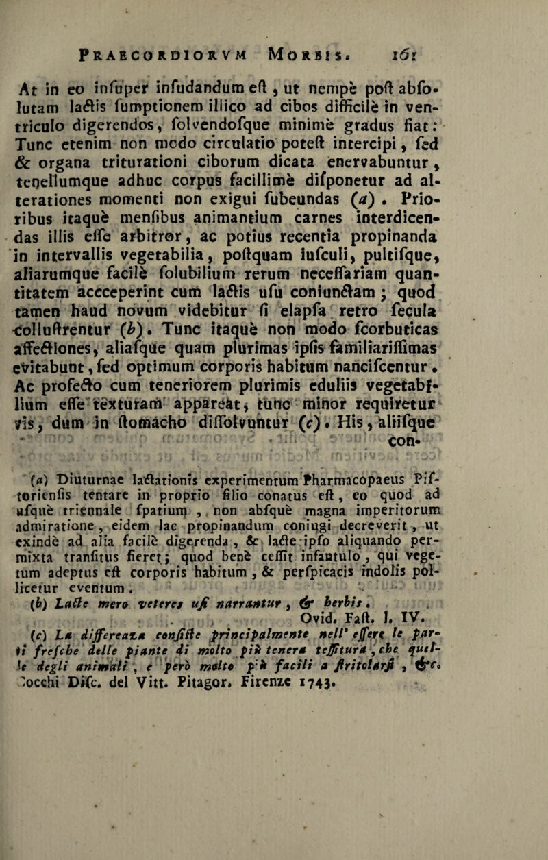 At in eo in fu per infudandum eft, ut nempe poft abfo* lutam la&is fumptionem iliico ad cibos difficile in ven¬ triculo digerendos, folvendofque minime gradus fiat: Tunc etenim non modo circulatio poteft intercipi, fed & organa triturationi ciborum dicata enervabuntur , teneilumque adhuc corpus facillimi difponetur ad al- terationes momenti non exigui fubeundas (a) . Prio¬ ribus itaqufe menfibus animantium carnes interdicen¬ das illis eflfe arbitror, ac potius recentia propinanda in intervallis vegetabilia, poftquam iufculi, pultifque, afiarumque facili folubiiium rerum neceflariam quan¬ titatem accceperint cum la&is ufu coniun&am ; quod tamen haud novum videbitur fi elapfa retro fecula tSolluftrentur (b) • Tunc itaque non modo fcorbuticas affe&iones, aliafque quam plurimas ipfis familiariffimas esitabunt, fed optimum corporis habitum nancifcentur» Ac profe&o cum teneriorem plurimis eduliis vegetabi¬ lium efle texturarii appareat* tunc minor requiretur vis, dum in ftomacho diflblvuntur Cc) • His, aliifque con- „ ; • / , • r r ' . - : ■ ••; p * ** ‘ -4 fv* er -i ' * * ' «'•  ' (a) Diuturnae laftationis experimentum Pharmacopaeus Pif- torienfis tentare in proprio filio conatus eft, eo quod ad ufqufc triennale fpatium , non abfque magna imperitorum admiratione , eidem lac propinandum coniqgi decreverit , ut exinde ad alia facite digerenda, Schdeipfo aliquando per¬ mixta tranfitus fieret; quod benfc cefilt infantulo , qui vege¬ tum adeptus eft corporis habitum , & perfpicacis indolis pol¬ licetur eventum. (b) Latie mero veteret ujt narrantur , & herbis. ■, Ovid. Faft. 1. IV« (c) La differeaza conjtfle principalmente nell' ejferc le par~ ii frefehe dtlle piante di molto piit tenera tejjitura ,cbe quet- \e degli animali y e pero molto pik facili a Jlritolarfi , occhi Difc. dei Vitt. Pitagor. Firenzc 1743«