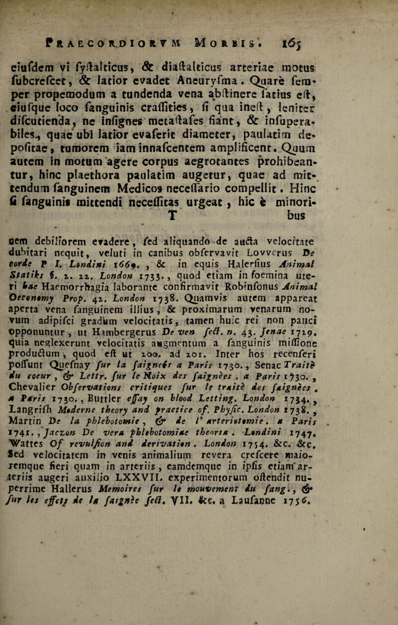 elufdem vi fyftalticus, & diaftalticus arteriae motus fubcrcfcet, & latior evadet Aneuryfma. Quare fero- per propemodum a tundenda vena abftinere latius eft, ciufque loco fanguinis craffities, fi qua ineft , leniter difeutienda, ne infignes metafiafes fiant, & infupera- biles., quae ubi latior evaferit diameter, paulatim de* politae, tumorem iaminnafeentem amplificent. Quum autem in motum agere corpus aegrotantes prohibean¬ tur, hinc plaethora paulatim augetur, quae ad mit¬ tendum fanguinem Medicos neceflario compellit. Hinc Q fanguinis mittendi necdfitas urgeat , hic fe minori- T bus flem debiliorem evadere, fed aliquando de auda velocitate dubitari nequit, veluti in canibus obfervavit Lovverus De corde p I. Londini i66q. , & in equis Halerfius Animal Statikf $. 1. n, London 1733., quod etiam in foemina ute¬ ri Ime Haemorrhagia laborante confirmavit Robinfonus Animal Oeconomy Prop. 42. London 1738. Quamvis autem appareat aperta vena fanguinem illius, & proximarum venarum no¬ vum adipifei gradum velocitatis, tamen huic rei non pauci opponuntur , ut Hambergerus Ve ven feli. n. 43. Jenae 1719. quia neglexerunt velocitatis augmentum a fanguinis milfione produ&um , quod eft ut iocj. ad 201. Inter hos recenferi poliunt Quefnay fur la faignetr a Paris 1730., Senae Traitfr Au eoeur , & Lettr. fur le Noix des faign&es . a Paris 1730. , Chevalier Obfervations critiques fur le trait$ des faignees , M Paris 1730. , Buttler ejfay on blood Letting. London 1734. 9 langrifh Moderne theory and practice of. Phyfic. London 1738. , Martin De la phlebotomie , & de l* arterietomie. a Paris 174?. , Jaczon De vera phlebotomiae theoria. Londini 1747, Wattes Of revulfion and derivation . London 1754. &c* &c# Sed velocitatem in venis animalium revera crefcere maio- remque fieri quam in arteriis , eamdemque in ipfis etiamar- leriis augeri auxilio LXXVII. experimentorum oftendit nu¬ perrime Hallerus Memoires fur le mouvement du fang», & fur les effets de la faignee feli» yil. &c. a Laufanne 1756.