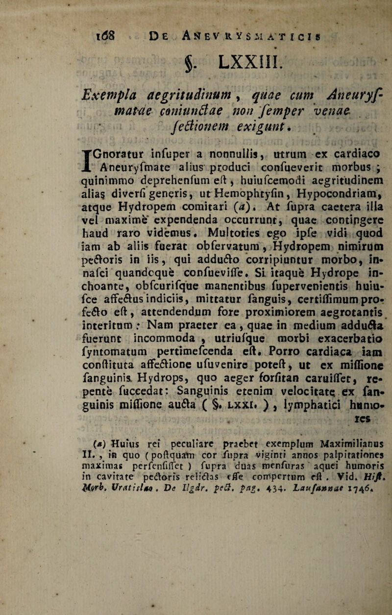 i<J8 De Asev rysjuticis §. LXXIII. Exempla aegritudinum, quae cum Aneuryf- matae coniunBae non 'femper venae fettionem exigunt. IGnoratur infuper a nonnullis, utrum ex cardiaco Aneuryfmate alius produci confueverit morbus ; quinimmo deprehenfum eft , huiufcemodi aegritudinem alias diverfi generis, ut Hembphtyfin, Hypocondriam, atque Hydropem comitari (/*). At fupra caetera illa vel maximfef expendenda occurrunt, quae contingere haud raro videmus. Multoties ego ipfe vidi quod iam ab aliis fuerat obfervatum, Hydropem nimirum pe&oris in iis, qui addu&o corripiuntur morbo, in- nafci quandoque confuevifle. Si itaqufc Hydrope in¬ choante, obfcurifque manentibus fupervenientis huiu- fce affe&us indiciis, mittatur fanguis, certiflimumpro¬ fero eft, attendendum fore proximiorem aegrotantis interitum ; Nam praeter ea , quae in medium addu&a fuerunt incommoda , utriufque morbi exacerbatio fyntomatum pertimefcenda eft. Porro cardiaca iam conftituta affe&ione ufuvenirc poteft, ut ex miftione fanguinis. Hydrops, quo aeger forfitan caruifler, re¬ pente fuccedat: Sanguinis etenim velocitate ex fan¬ guinis miffione aufta ( §. lxxi» ) , lymphatici humo¬ res . * « ' f. i • * . . . T? ’• .•*%*' - . r ' ' ' ’ ¥ » (*) Huius rei peculiare praebet exemplum Maxrmilianus II. , in quo (poftquam cor fupra viginti annos palpitationes maximas perfenfiflfet ) fupra duas menfuras aquei humoris in cavitate pedoris relidas eiTe compertum rft . Vid. Hift. Morb, UratirUo , De llgdr. pe&, pug, 434. Laufa»»ae 17464