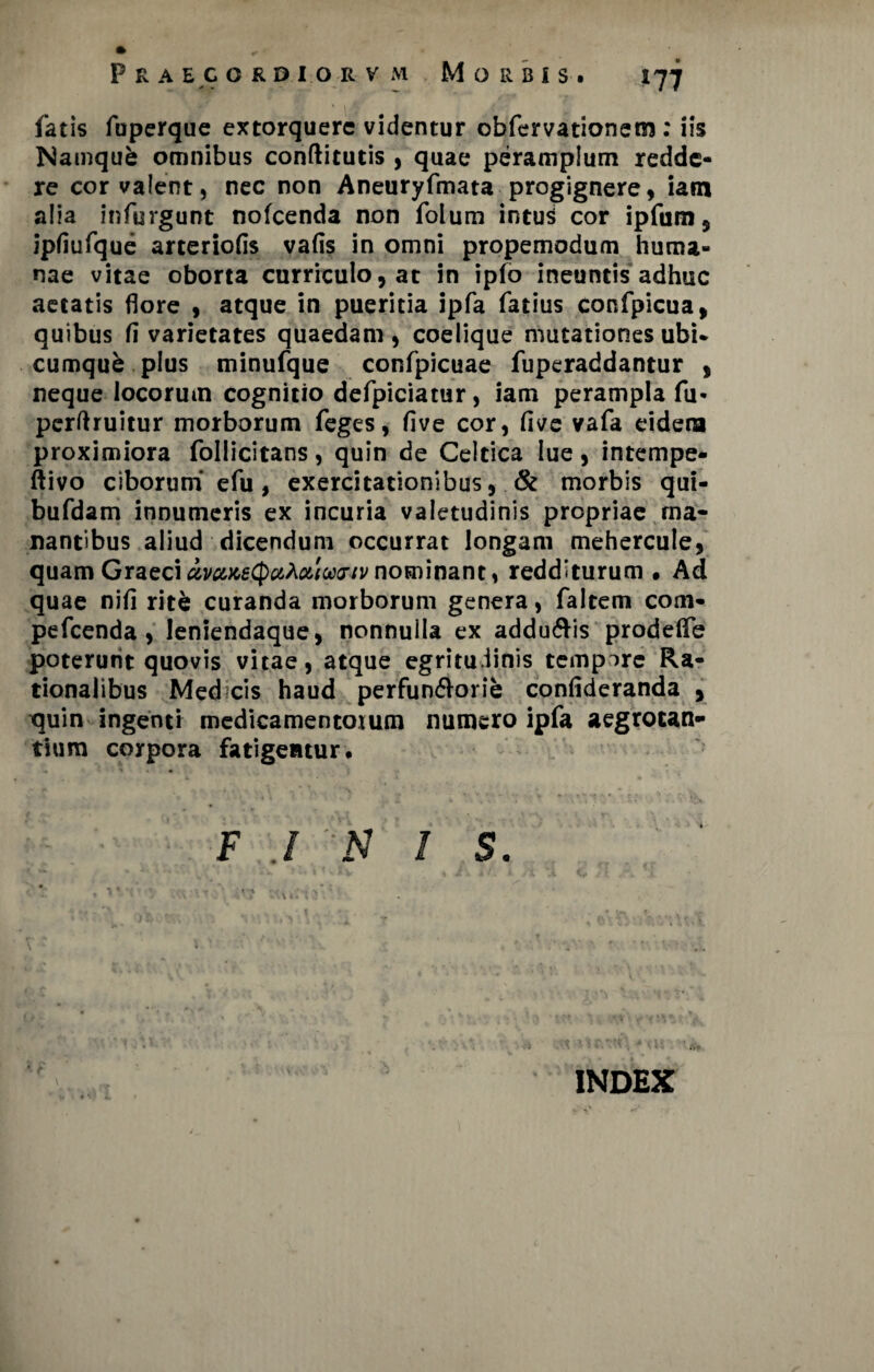 *77 P R A E C O R D I O R V M M O R B i S . * v — fatis fuperque extorquere videntur obfervationem: iis Namqub omnibus conftitutis , quae peramplum redde¬ re cor valent, nec non Aneuryfmata progignere, iam alia infurgunt nofcenda non folum intuS cor ipfum, ipfiufque arteriolis vafis in omni propemodum huma¬ nae vitae oborta curriculo, at in ipfo ineuntis adhuc aetatis flore , atque in pueritia ipfa fatius confpicua, quibus fi varietates quaedam, coelique mutationes ubi* cumqub plus minufque confpicuae fuperaddantur , neque locorum cognitio defpiciatur, iam perampla fu- perftruitur morborum feges, live cor, live vafa eidera proximiora follicitans, quin de Celtica lue, intempe- ftivo ciborum' e fu, exercitationibus, & morbis qui- bufdam innumeris ex incuria valetudinis propriae ma¬ nantibus aliud dicendum occurrat longam mehercule, quam Graeci avaxeQc&AMarjv nominant, redditurum • Ad quae nifi rit& curanda morborum genera, faltem com- pefcenda , leniendaque, nonnulla ex addu&is prodelfe poterunt quovis vitae, atque egritu.iinis tempore Ra¬ tionalibus Med cis haud perfun&orie confideranda , tjuin ingenti medicamentorum numero ipfa aegrotan¬ tium corpora fatigentur. F ./ N is. V INDEX i