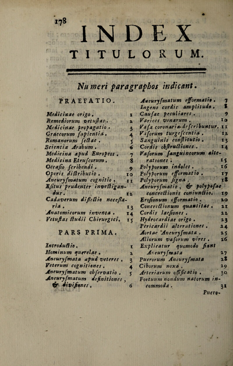 INDEX TITULORUM. Nu meri paragraphos indicant. PRAEFATIO. Medicinae origo • i Remediorum vetufias, 2 Medicinae propagatio . 3 Graecorum fapi enti a. 4 Romanorum fettae . 5 Scientia Arabum • 6 Medicina apud Europeos . 7 Medicina Etrufcorum. 8 Occa/io fcribendi • 9 Operis diflributio . 10 Aneuryfmatum cognitio » n EJitus prudenter inveftigan- dus. Cadaverum difieftie necefla- ria . 13 Anatomicorum inventa • 14 Vetuftas ftudii Chirurgici, 15 PARS PRIMA, Introducis, 1 Hominum querelae • 2, Aneurysmata apud veteres . 3 Veterum cognitiones . 4 Aneuryfmatum obfervatio . 5 Aneuryfmatum definitiones, ^ divifitnes. 6 Aneuryfmatum efformatis . 7 Ingens cordis amplitudo • S Caufae peculiares . 7 Varices venarum. I® Ea/tf coronaria-defcribuntur. 11 Vaforum turgefcentia . i% Sanguinis conjlitutio • 13 Cordis objlruttioncs . 14 Vaforum /anguineorum alte- rationes ; 1S Polyporum indoles . 16 Polyporum efformatio . 17 Polyporum figna • 18 Aneuryfmatis , <£* polypofae concrettionis coniunCio. 19 JE.ro/ionum tfformatio . 10 Concrcftionum quantitas • 11 Cordis lae/iones . 22 Hydrccardiae origo • 13 Pericardii afterationes . .24 Aortae 'Aneuryfmata . 25 Aliorum vaforum vires . 16 Explicatur quomodo fiant Aneuryfmata 17 Puerorum Aneuryfmata 1.$ Ciborum noxei . 19 Arteriarum offificatio • 30 Foetuum nondum natorum ?#• commoda. 31 Puero*