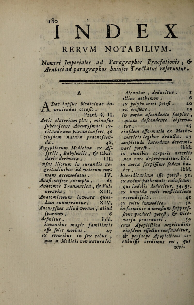 RERVM NOT A BILIVM. Numeri Imperiale* ad Paragrapbn* Praefationit , & Arabtci adparagraphos huiufce Trafiatu* referuntur• • • ' r ' - ^ A AJ)ae lapfus Medicinae in- veniendae occafio , Praef. $. II. Aeris elaterium plus , minufve fubcrefcens Aneuryfmati ex¬ citando non parum confert. 46 eiufdem natura praenofcen- da » « 48, Aegyptiorum Medicina ex Af- fyriis , Babyloniis , & Chal¬ daeis derivata . III» ufus illorum in curandis ae¬ gritudinibus ad veterum nor¬ mam accomodatus . IV. Anafiomofeos exempla • 61 Anatomes Traumatica } & Vul¬ neraria . XIII, Anatomicorum inventa quae¬ dam enumerantur. XIV» Aneuryfma aliud verum , aliud /furiam . 6 definitur. ibid. iuvenibus magis familiaris ejfe f'olet morbus . 47 ex erroribus in fex rebus , que a Medicis non naturales dicuntur , deducitur » 1 illius aethymon . 6 ex polypo oriri potefi » 10 ex erofione . 19 in aorta afcendente faepius , quam defcendente obferva¬ tur , eiufdem efformati0 ex Mathe¬ maticis legibus dedutia. 17 amplitudo interdum determi¬ nari potefi . ibid, in omnibus corporis arteriis non raro deprehenditur«ibid, in aorta faepijfime fedem ha¬ bet . ibid. haereditarium effe potefi. $1, ex animi pathemate cuiufcum¬ que indolis deducitur. 34. 35. ex humida coeli confiitutione recrudefcit . 4* ex coitu immodico • 51 in foeminis a menfium fuppref- fione produci potefi , ^ vjV?- verfa praecaveri . 59 r#*» Apopletiica aegritudine eiufdem effetius confunditur, perfaepe Apopletiicos oc- eubuijfe credimus cos , qui viti-