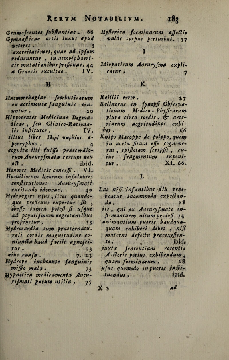 Gtumefcentes fubftantiae . 66 Gymnafiicae artis luxus apud veteres. 3 exercitationes, quae ad ipfam reducuntur , in atmofpbacri- cis mutationibusproficuae. 44 et Graecis excultae . IV. 1 • ■*  • * H Haemorrhagiae fcorhuticorum ex acrimonia fanguinis eru¬ untur . 10 Hippocrates Medicinae Dogma¬ ticae , Jeu Clinico-Rationa- lis infiitutor . IV. illius liber 17opi nupSins a- pocryphus . 4 cognita illi fuiffc praecordio- rum Aneurysmata certum non elt . ibid. Honores Medicis conceffi . VI. Humiliorum locorum infalubres conflit ut ion es Aneuryfmqti excitando idoneae. 49 Hydrargiri ufus , licet quando¬ que proficuus expertus Jit , abejfe tamen potefi Ji ufque ad ptyalifmum aegrotantibus propinetur. 53 Hydroeardia cum praeternatu- rali cordis magnitudine co¬ ntunsa haud facile agnofci- fur . 73 r/«/ ra#/* . 7. 13 Hydrope inchoante f'anguinis yniflto mala . 73 Hypnotica medicamenta Aneu- fijmati parum utilia . 75 Hyjlerica foeminarum afficti i* valde corpus perturbat. 57 I Jdiopaticum Aneuryfma expli¬ catur f 7 K Keillii error. 17 Kellnerus in fynopft Obferva- tionum Medico r Phyficarum plura circa cordis , & arte¬ riarum aegritudines exhi¬ bet . 66 Knips Macoppe de polypo, quem in aorta Jitu;n effie cognove¬ rat , epifiolam fcripfit , r«- *«/ fragmentum exponi¬ tur • Xl. 66. L*r #/// infantibus diu prae¬ beatur incommoda expettan- da. 1$ ;// , 9»/ ffx Aneuryfmate in- fi manturm, ultum prodefi 74 animantium pueris baudqua- quam exhiberi debet , niji materni defettu praeexefien- te. H. ibid. iuxta fententiam recentis A ittoris potius exhibendum , quam foeminarum . 68 ,«/»/ quomodo in pueris tuendus« ibid» x * »<* s