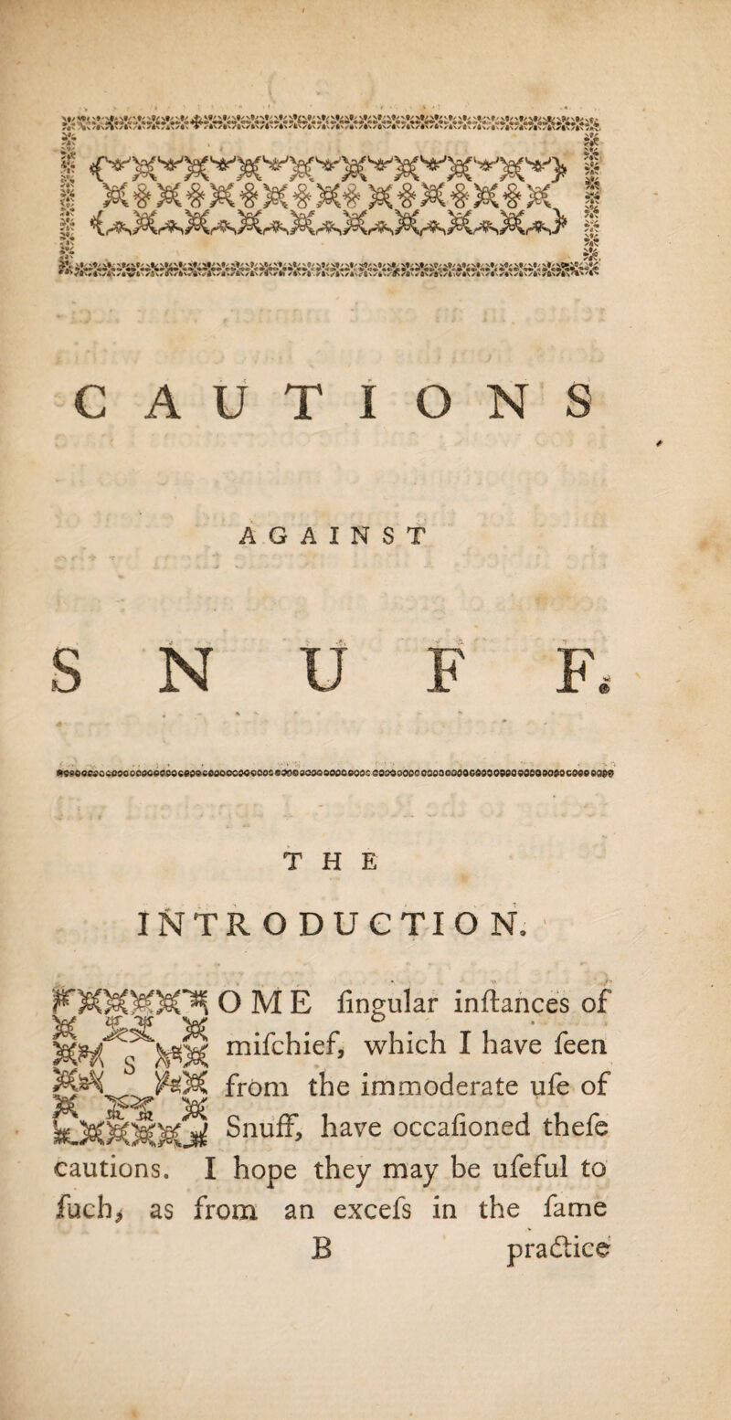 X l x#x#x#x4x#x#x4x4'X, | I C^X^X^sX^X^X^X^X^sX*!* I e3si'a*ri>st\*»-%/C • ✓Sw fiwriw AwAwn.^ftwAwfl'^to /!'•<! Aw8wi^v*v/A\sf^«\si\/ANSANSA\'^*'C^ CAUTIONS AGAINST S N U F F. r- ,.• ,, --It * •-•» '-; • • •  ■■ ' *T> !»9fiOocpocooooo0ceo9oce096Odoocoocooc99dO9oaodoooeodcco£>oooooodoocoooGdoooeooQOOOOodocO0ooQe@ T H E INTRODUCTION, F$C)t£W)§C^ O M E fingular inftances of m^chief, which I have feen from the immoderate life of hX0,MMjd Snuff, have occafioned thefe I hope they may be ufeful to from an excefs in the fame B practice cautions. fuch> as