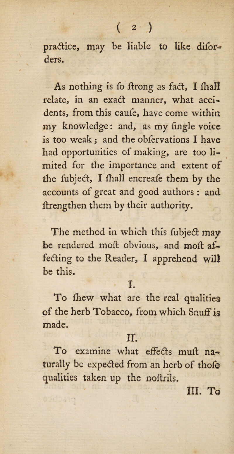 practice, may be liable to like difor*® ders. As nothing is fo rtrong as fadt, I lhall relate, in an exadt manner, what acci¬ dents, from this caufe, have come within my knowledge: and, as my Angle voice is too weak; and the obfervations I have had opportunities of making, are too li¬ mited for the importance and extent of the fubjedt, I fhall encreafe them by the accounts of great and good authors : and ftrengthen them by their authority. The method in which this fubjedt may be rendered moft obvious, and moft af- fedting to the Reader, I apprehend will be this. I. To (hew what are the real qualities of the herb Tobacco, from which Snuff is made. ir. To examine what effedts muff na-* turally be expedted from an herb of thofe qualities taken up the noftrils. III. Tq