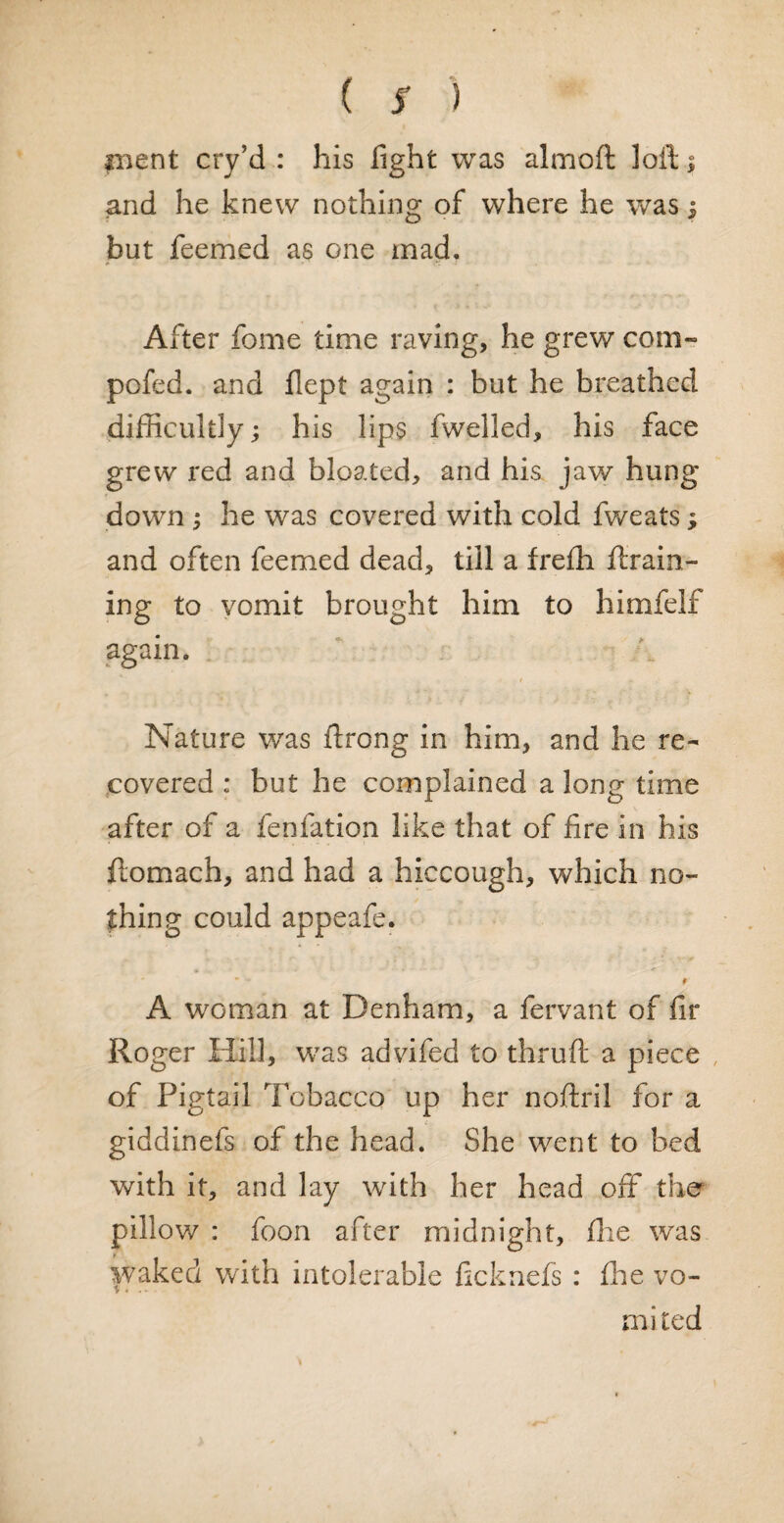 pient cry’d : his fight was almoft lofts and he knew nothing of where he was $ but feemed as one mad. After feme time raving, he grew com- pofed. and flept again : but he breathed difficultly; his lips fwelled, his face grew red and bloated, and his jaw hung down s he was covered with cold fweats; and often feemed dead, till a frefti drain¬ ing to vomit brought him to himfelf again. Nature was ftrong in him, and he re¬ covered : but he complained a long time after of a fenfation like that of fire in his ftomach, and had a hiccough, which no¬ thing could appeafe. • - 9 A woman at Denham, a fervant of fir Roger Hill, was advifed to thruft a piece of Pigtail Tobacco up her noftril for a giddinefs of the head. She went to bed with it, and lay with her head off the pillow : foon after midnight, fhe was waked with intolerable ficknefs : fhe vo¬ mited