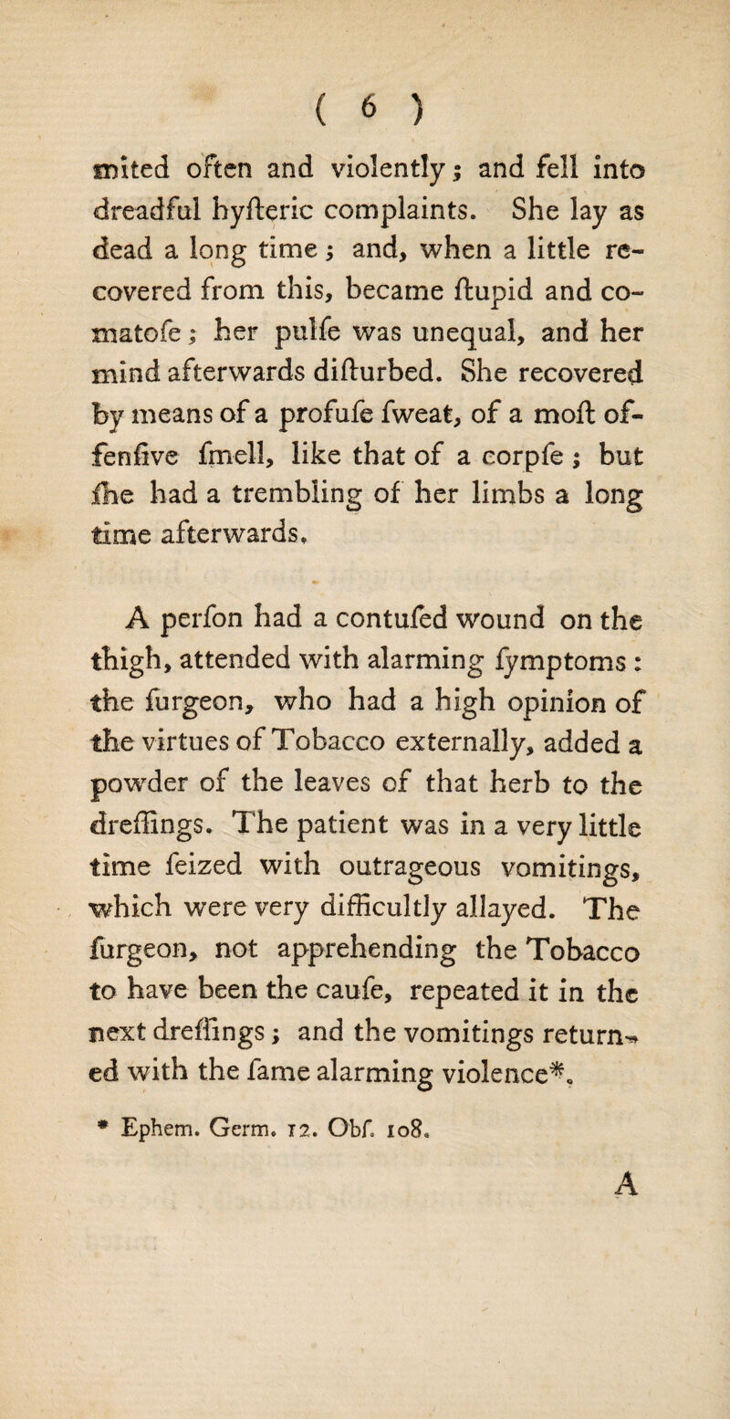 tinted often and violently i and fell into dreadful hyfteric complaints. She lay as dead a long time; and, when a little re¬ covered from this, became ftupid and co¬ rn a to fe ; her pulfe was unequal, and her mind afterwards difturbed. She recovered by means of a profufe fweat, of a moft of- fenfive fmell, like that of a corpfe ; but fne had a trembling of her limbs a long time afterwards, A perfon had a contufed wound on the thigh, attended with alarming fymptoms : the furgeon, who had a high opinion of the virtues of Tobacco externally, added a powder of the leaves of that herb to the dreffings. The patient was in a very little time feized with outrageous vomitings, which were very difficultly allayed. The furgeon, not apprehending the Tobacco to have been the caufe, repeated it in the next dreffings; and the vomitings return-* ed with the fame alarming violence^* * Ephem. Germ. 12. Obf. 108. A