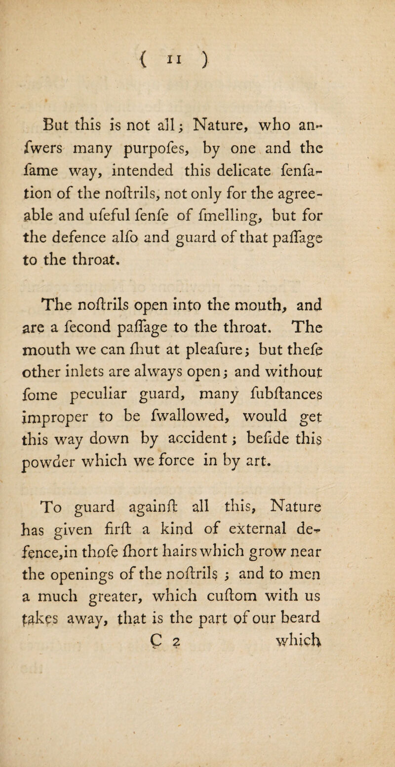 Bat this is not all; Nature, who an- fwers many purpofes, by one and the fame way, intended this delicate fenfa- tion of the noftrils, not only for the agree¬ able and ufeful fenfe of fmelling, but for the defence alfo and guard of that paflage to the throat. The noftrils open into the mouth, and are a fecond paflage to the throat. The mouth we can fhut at pleafure; but thefe other inlets are always open and without fome peculiar guard, many fubftances improper to be fwallowed, would get this way down by accident; beftde this powder which we force in by art. To guard againft all this. Nature has given firft a kind of external de-^ fence,in thofe fhort hairs which grow near the openings of the noftrih ; and to men a much greater, which cuftom with us takes away, that is the part of our beard C 2 which