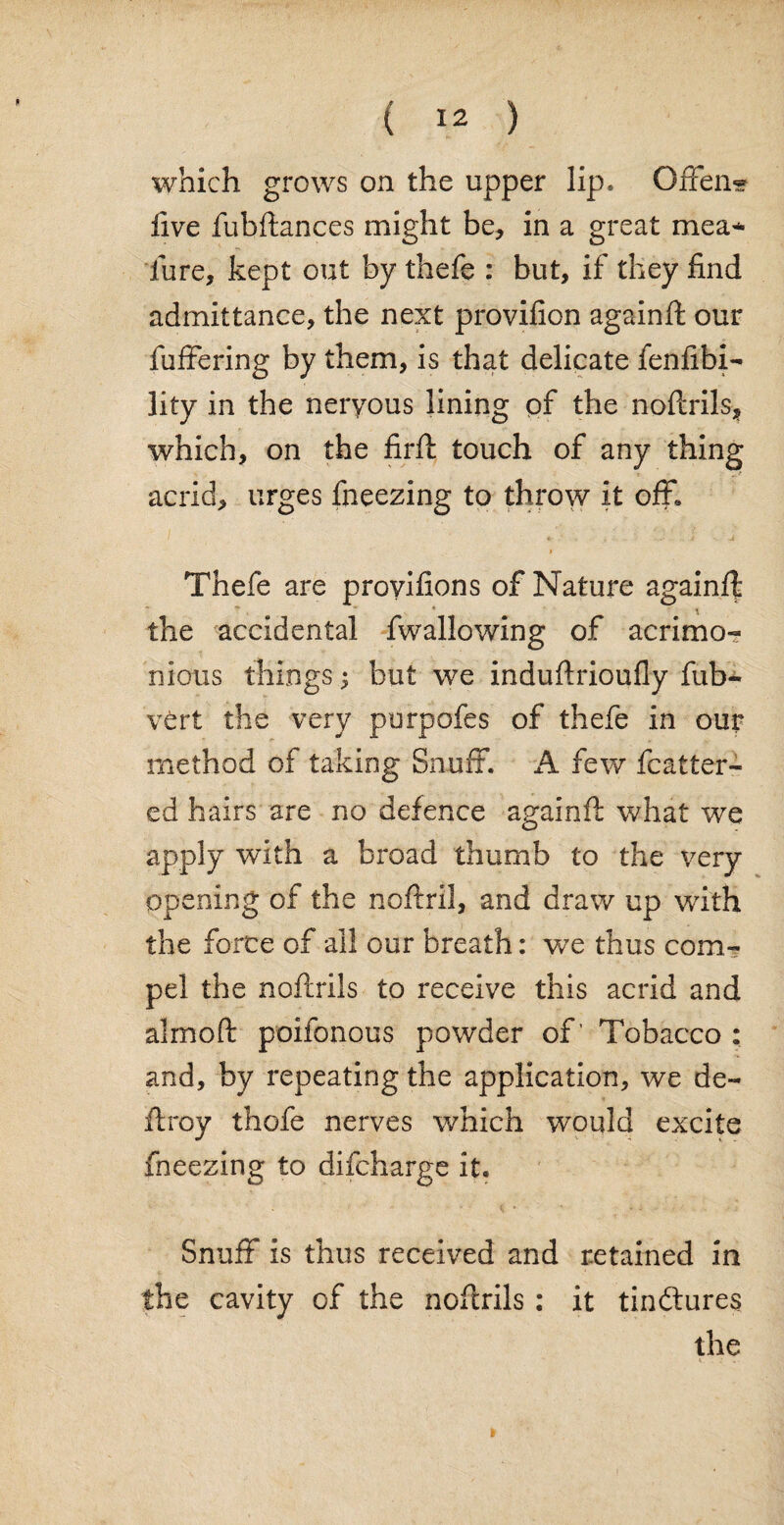 which grows on the upper lip. GfFen« live fubftances might be, in a great mea* lure, kept out by thefe : but, if they find admittance, the next provifion againft our fuffering by them, is that delicate fenfibi- lity in the neryous lining of the noftrils, which, on the firft touch of any thing acrid, urges fneezing to throw it off. i Thefe are provifions of Nature againft the accidental fwallowing of acrimo¬ nious things j but we induftrioufly fub- vert the very purpofes of thefe in our method of taking Snuff. A few fcatter- ed hairs are no defence againft what we apply with a broad thumb to the very opening of the noftril, and draw up with the force of all our breath: we thus com¬ pel the noftrils to receive this acrid and almoft poifonous powder of' Tobacco : and, by repeating the application, we de¬ ft roy thofe nerves which would excite fneezing to difcharge it. Snuff is thus received and retained in the cavity of the noftrils : it tindtures the ►