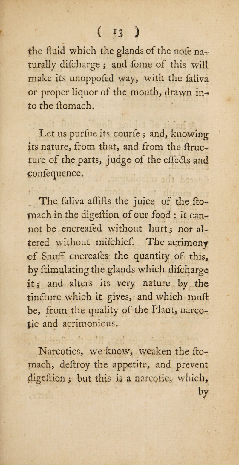 the fluid which the glands of the nofe na-? turally difcharge ; and fome of this will make its unoppofed way, with the faliva or proper liquor of the mouth, drawn in- to the ftomach. Let us purfue its courfe ; and, knowing its nature, from that, and from the ftruo ture of the parts, judge of the effedts and confequence. The faliva affifts the juice of the fto¬ mach in the digeftion of our food : it can¬ not be encreafed without hurt; nor al¬ tered without mifchief. The acrimony of Snuff encreafes the quantity of this* by ftimulating the glands which difcharge it; and alters its very nature by the tinfture which it gives, and which muft be, from the quality of the Plant, narco¬ tic and acrimonious. Narcotics, we know, weaken the fto¬ mach, deftroy the appetite, and prevent digeftion ; but this is a narcotic, which.