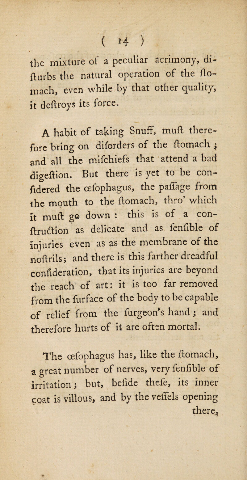 ( 4 ) the mixture of a peculiar acrimony, di- fturbs the natural operation of the fto- mach, even while by that other quality, it deftroys its force. i __ A habit of taking Snuff, muft there¬ fore bring on diforders of the ftomach ; and all the mifehiefs that attend a bad digeftion. But there is yet to be con- fidered the oefophagus, the paffage from the mouth to the ftomach, thro’ which it muft go down ’ this is of a con- ftruftion as delicate and as fenfible of injuries even as as the membrane of the noftrils; and there is this farther dreadful confideration, that its injuries are beyond the reach of art: it is too far removed from the furface of the body to be capable of relief from the furgeon’s hand; and therefore hurts of it are often mortal. The cefophagus has, like the ftomach, a great number of nerves, very fenfible of irritation; but, befide thele, its inner coat is villous, and by the veffels opening