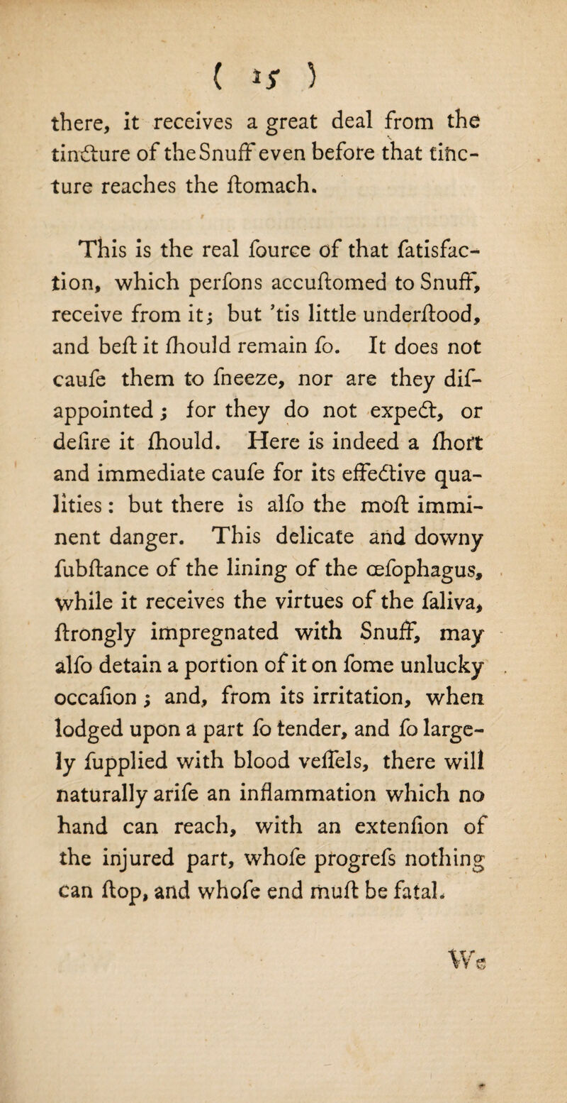 ( ** ) there, it receives a great deal from the tiniture of the Snuff even before that tific- ture reaches the domach. This is the real fource of that fatisfac- lion, which perfons accudomed to Snuff, receive from it; but ’tis little underdood, and bed: it fhould remain fo. It does not caufe them to fneeze, nor are they dis¬ appointed ; for they do not expedt, or defire it fhould. Here is indeed a fhoit and immediate caufe for its effective qua¬ lities : but there is alfo the mod immi¬ nent danger. This delicate and downy fubdance of the lining of the cefophagus, while it receives the virtues of the faliva, drongly impregnated with Snuff, may alfo detain a portion of it on fome unlucky occafion ; and, from its irritation, when lodged upon a part fo tender, and fo large¬ ly fupplied with blood veffels, there will naturally arife an inflammation which no hand can reach, with an extenfion of the injured part, whofe progrefs nothing can dop, and whofe end mud be fatal.