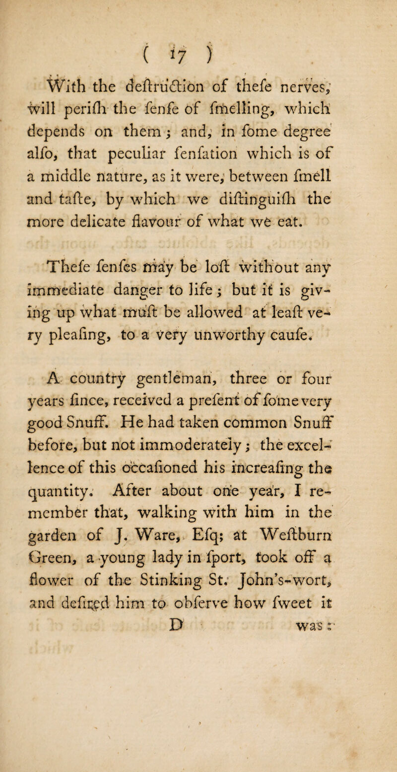 ( *7 ) v 1 r With the deftrudtion of thefe nerves, will peri Hi the fenfe of frftelling, which depends on them; and, in fome degree alfo, that peculiar fenfation which is of a middle nature, as it were, between fmdl and tafte, by which we diftinguifh the more delicate flavour of what we eat. Thefe fenfes niay be loft without any immediate danger to life; but it is giv- ing up what muft be allowed at leaft ve¬ ry pleafing, to a very unworthy caufe. A country gentleman, three or four years fince, received a prefent of fome very good Snuff. He had taken common Snuff before, but not immoderately; the excel¬ lence of this oecafioned his increafing the quantity. After about one year, I re¬ member that, walking with him in the garden of J. Ware,v Efq; at Weftburn Green, a young lady in fport, took off a flower of the Stinking St; John’s-wort, and defined him to obferve how fweet it D was :■