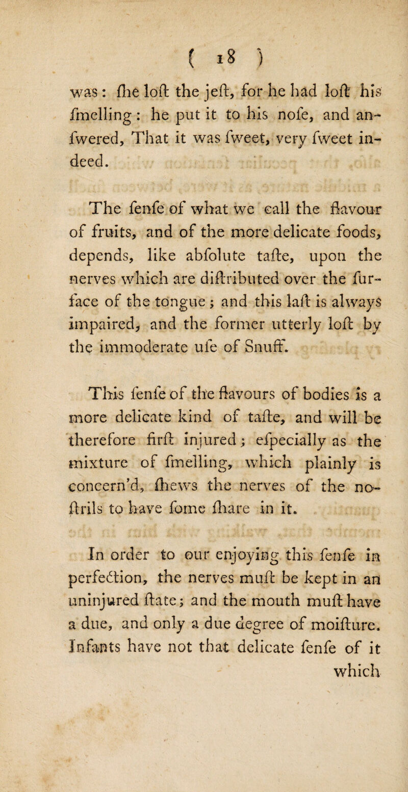 was: fhe loft the jell, for he had loft his fmelling: he put it to his note, and an- fwered, That it was fweet, very fweet in¬ deed. The fenfe of what we call the flavour of fruits, and of the more delicate foods, depends, like abfolute tafte, upon the nerves which are diftributed over the fur- face of the tongue ; and this laft is always impaired, and the former utterly loft by the immoderate ufe of Snuff. This fenfe of the flavours of bodies is a more delicate kind of tafte, and will be therefore firft injured; efpecially as the mixture of fmelling, which plainly is concern'd, fheivs the nerves of the no- ftrils to have feme {hare in it. In order to our enjoying this fenfe in perfection, the nerves muft be kept in an uninjured ftate; and the mouth muft have a due, and only a due degree of moifture. Infants have not that delicate fenfe of it which