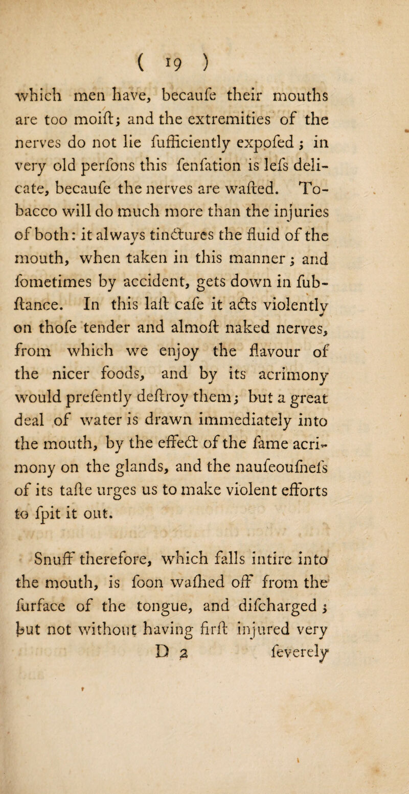 which men have, becaufe their mouths / are too moift; and the extremities of the nerves do not lie fufRciently expofed ; in very old perfons this fenfation is lefs deli¬ cate, becaufe the nerves are wafted. To¬ bacco will do much more than the injuries of both: it alwavs tinctures the fluid of the mouth, when taken in this manner; and fometimes by accident, gets down in fub- v ftance. In this laft cafe it adts violently on thofe tender and almoft naked nerves, from which we enjoy the flavour of the nicer foods, and by its acrimony would prefently deftrov them; but a great deal of water is drawn immediately into the mouth, by the effedt of the fame acri¬ mony on the glands, and the naufeoufnels of its tafte urges us to make violent efforts to fpit it out. Snuff* therefore, which falls intire into the mouth, is foon waffled off from the furface of the tongue, and difcharged 3 but not without having firft injured very D 2 feverely i