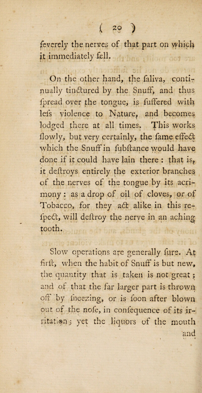 Severely the nerves of that part on which it immediately fell. On the other hand, the faliva, conti¬ nually tinctured by the Snuff, and thus fpread oyer the tongue, is fuffered with lefs violence to Nature, and becomes S 4 • * lodged there at all times. This works ilowly, but very certainly, the fame effect which the Snuff in fubftance would have V > * * t * done if it could have lain there : that is, * ’ •- ■ : » . t * it deftroys entirely the exterior branches of the nerves of the tongue by its acri¬ mony : as a drop of oil of cloves, or of Tobacco, for they adt alike in this re- fpeft, will deftroy the nerve in an aching tooth. Slow operations are generally fare. At fir ft, when the habit of Snuff is but new, • 1 i » * the quantity that is taken is not great; and of that the far larger part is thrown oft by fnqezmg, or is foon after blown out of the nofe, in confequence of its ir- $ yet the liquors of the mouth and