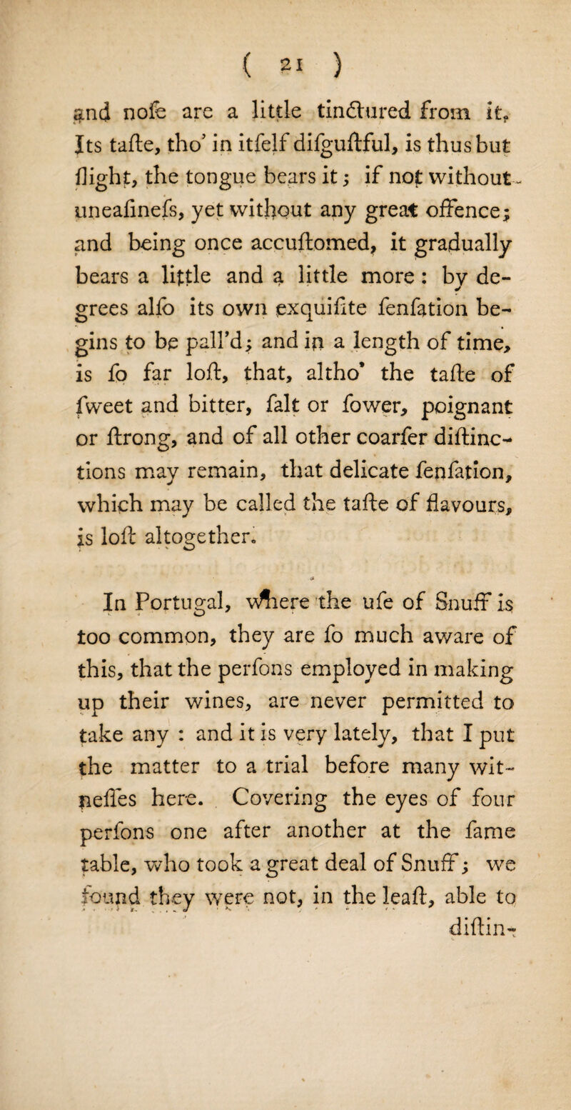( ?! ) $nd nofe are a little tindtured from it. Its tafte, tho’ in itfelf difguftful, is thus but flight, the tongue bears it; if not without * uneafinefs, yet without any great offence; and being once accuftomed, it gradually bears a little and a little more : by de¬ grees alfo its own exquiflte fenfation be¬ gins to be palfd; and in a length of time, is fo far loft, that, altho* the tafte of fweet and bitter, fait or fower, poignant or ftrong, and of all other coarfer diftinc- tions may remain, that delicate fenfation, which may be called the tafte of flavours, is loft altogether. In Portugal, v^iere the ufe of Snuff is too common, they are fo much aware of this, that the perfons employed in making up their wines, are never permitted to take any : and it is very lately, that I put the matter to a trial before many wit- neffes here. Covering the eyes of four perfons one after another at the fame table, who took a great deal of Snuff; we found they were not, in the Jeaft, able to diftin-T