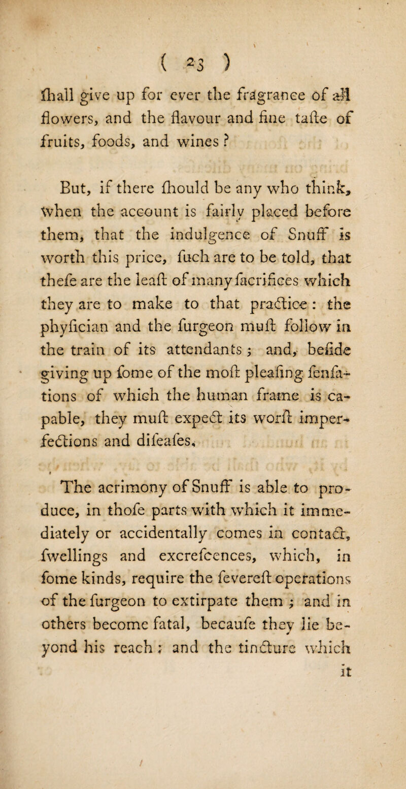 iliall give up for ever the fragrance of all flowers, and the flavour and fine tafte of fruits, foods, and wines ? But, if there fhould be any who think, when the account is fairly placed before them, that the indulgence of Snuff is worth this price, fuch are to be told, that th efe are the lead; of many Sacrifices which they are to make to that practice: the phyfician and the furgeon mu ft follow in the train of its attendants; and, befide giving up fome of the moft pleafmg fenfa- tions of which the human frame is ca¬ pable, they muft expedt its word: imper- fedtions and difeafes, i ' v \ ' The acrimony of Snuff is able to pro¬ duce, in thofe parts with which it imme¬ diately or accidentally comes in contadr, Swellings and excrefcences, which, in fome kinds, require the fevered: operations of the furgeon to extirpate them ; and in others become fatal, becaufe they lie be- yond his reach; and the tindlure which it