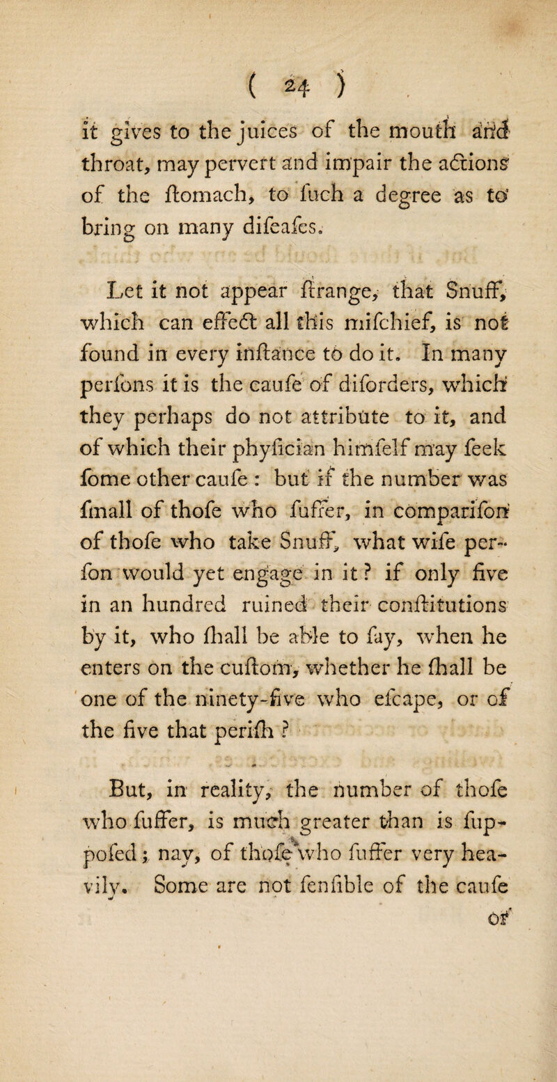 it gives to the juices of the mouth arid throat, may pervert and impair the adriong of the ftomach, to Inch a degree as to’ bring on many difeafes. * * Let it not appear ftrange, that Snuff, which can effedt all this mifchief, is not found in every inffance to do it. In many perlbns it is the caufe of diforders, which they perhaps do not attribute to it, and of which their phyfician himfelf may feek fome other caufe : but if the number was fmall of thofe who fuffer, in compariforr of thofe who take Snuff, what wife per- fon would yet engage in it ? if only five in an hundred ruined their conffitutions by it, who final! be able to fay, when he enters on the cuftom, whether he fhall be one of the ninety-five who efcape, or of the five that periffi ? But, in reality, the number of thofe who fuffer, is much greater than is fup- pofed; nay, of thpfewho fuffer very hea- vilv. Some are not fenfible of the caufe j of