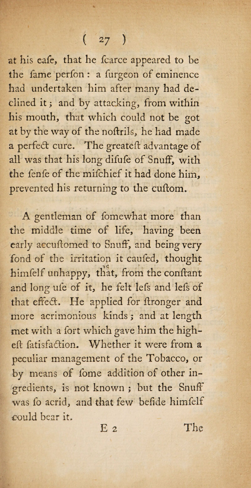 4 ( 27 ) at his cafe, that he fcarce appeared to be the fame perfon : a furgeon of eminence had undertaken him after many had de¬ clined it; and by attacking, from within his mouth, that which could not be got at by the way of the noftrils, he had made a perfect cure. The greateft advantage of all was that his long difufe of Snuff, with the fenfe of the mifchief it had done him, prevented his returning to the cuftom. A gentleman of fomewhat more than the middle time of life, having been early accuftomed to Snuff, and being very fond of the irritation it caufed, thought > c himfelf unhappy, that, from the conftant and long ufe of it, he felt lefs and lefs of that efredt. He applied for ftronger and more acrimonious kinds; and at length met with a fort which gave him the high- eft fatisfaftion. Whether it were from a peculiar management of the Tobacco, or by means of fome addition of other in¬ gredients, is not known ; but the Snuff was fo acrid, and that few befide himfelf could bear it. E 2 The