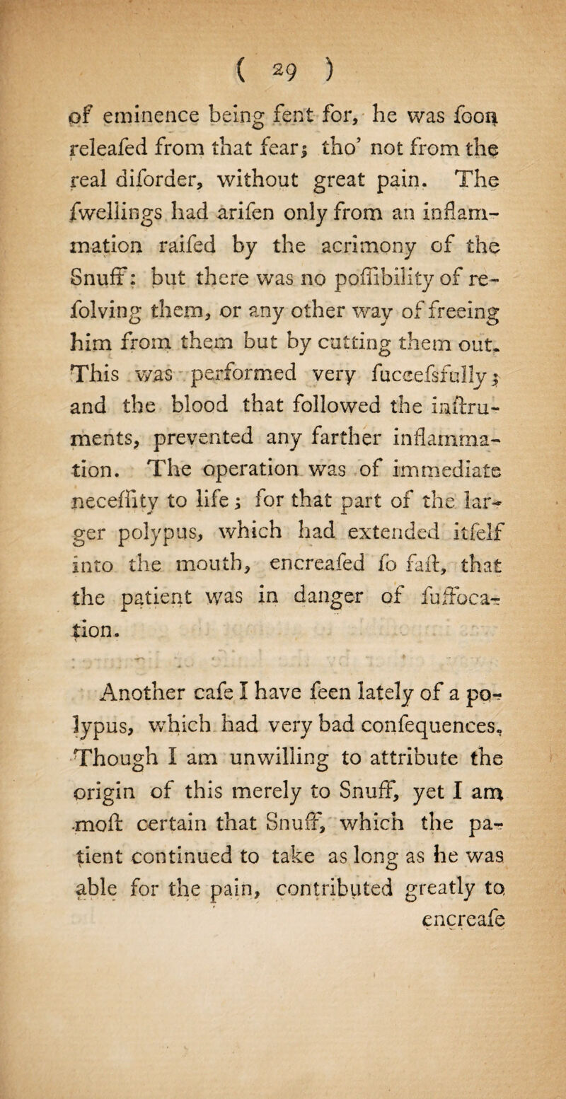 of eminence being fent for, he was foon releafed from that fear; tho’ not from the real diforaer, without great pain. The fwellings had arifen only from an inflam¬ mation raifed by the acrimony of the Snuff: but there was no poffibility of re- folving them, or any other way of freeing him from them but by cutting them out* This was performed very fuceefsfally y and the blood that followed the inftru- ments, prevented any farther inflamma¬ tion. The operation was of immediate necefhty to life; for that part of the lar¬ ger polypus, which had extended itfelf into the mouth, encreafed fo faft, that the patient was in danger of fufloca- tion. « . - * ♦ * -1 . . ^ * - Another cafe I have feen lately of a po¬ lypus, which had very bad confequences. Though I am unwilling to attribute the origin of this merely to Snuff, yet I am •mofl certain that Snuff, which the pa¬ tient continued to take as long as he was able for the pain, contributed greatly to encreafe