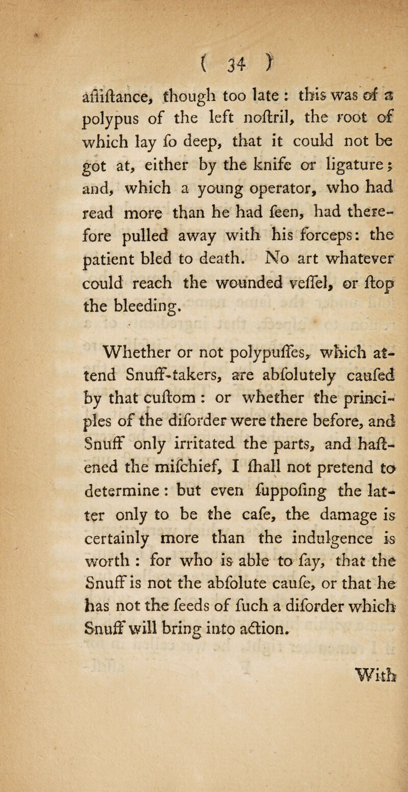 afiiftance, though too late : this was of a polypus of the left noftril, the root of which lay fo deep, that it could not be got at, either by the knife or ligature * and, which a young operator, who had read more than he had feen, had there¬ fore pulled away with his forceps: the patient bled to death. No art whatever could reach the wounded veffel, or ftop the bleeding. Whether or not polypuffes, which at¬ tend Snuff-takers, are abfolutely caufed by that cuftom : or whether the princi¬ ples of the diforder were there before, and Snuff only irritated the parts, and haft- ened the mifchief, I fhall not pretend to determine: but even fuppofing the lat¬ ter only to be the cafe, the damage is certainly more than the indulgence is worth : for who is able to fay, that the Snuff is not the abfolute caufe, or that he has not the feeds of fuch a diforder which Snuff will bring in to addon.