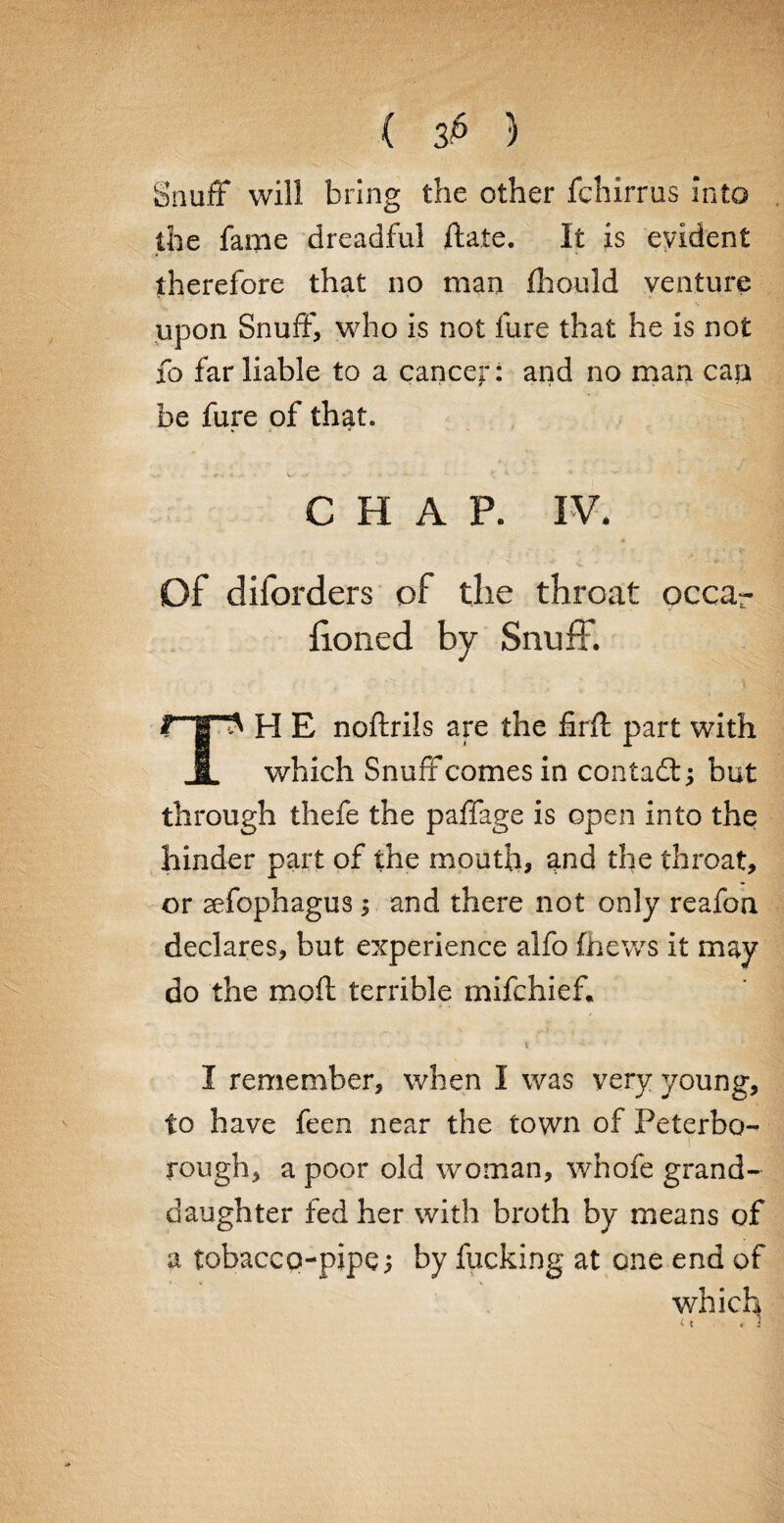 ( 3^ ) Snuff* will bring the other fchirrus into the fame dreadful ftate. It is evident therefore that no man (hould venture upon Snuff, who is not fure that he is not fo far liable to a cancel*: and no man can be fure of that. CHAP. IV. Of diforders of the throat occar honed by Snuff. np H E noftrils are the firff part with 1 which Snuff comes in contadt; but through thefe the paffage is open into the hinder part of the mouth, and the throat, or sefophagus; and there not only reafoa declares, but experience alfo (hews it may do the moft terrible mifchief. I remember, when I was very young, to have feen near the town of Peterbo- V rough, a poor old woman, whofe grand¬ daughter fed her with broth by means of a tobacco-pipe; by fucking at one end of