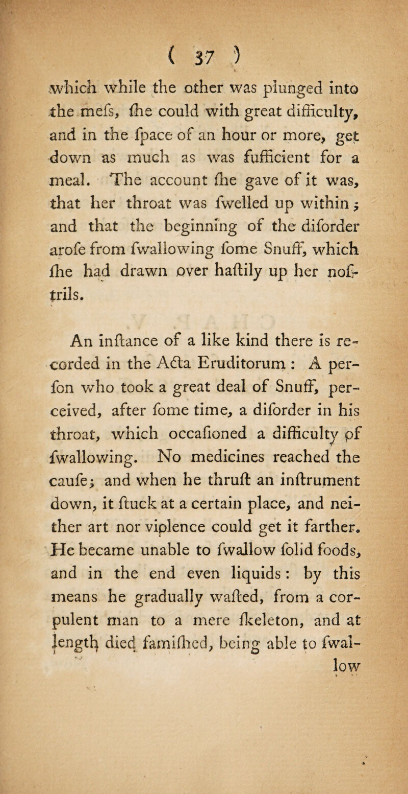 ft. which while the other was plunged into the mefs, ffie could with great difficulty, and in the fpace of an hour or more, get down as much as was fufficient for a meal. The account (he gave of it was, that her throat was fwelled up within $ and that the beginning of the diforder arofe from fwallowing fome Snuff, which fhe had drawn over haftily up her nof- trils. An inftance of a like kind there is re- corded in the Ada Eruditorum : A per- fon who took a great deal of Snuff, per¬ ceived, after fome time, a diforder in his throat, which occafioned a difficulty pf fwallowing. No medicines reached the caufoj and when he thruft an inftrument down, it ftuck at a certain place, and nei¬ ther art nor viplence could get it farther* He became unable to fwallow folid foods, and in the end even liquids: by this means he gradually wafted, from a cor¬ pulent man to a mere fkeleton, and at length died famiffied, being able to fwal¬ low •» T