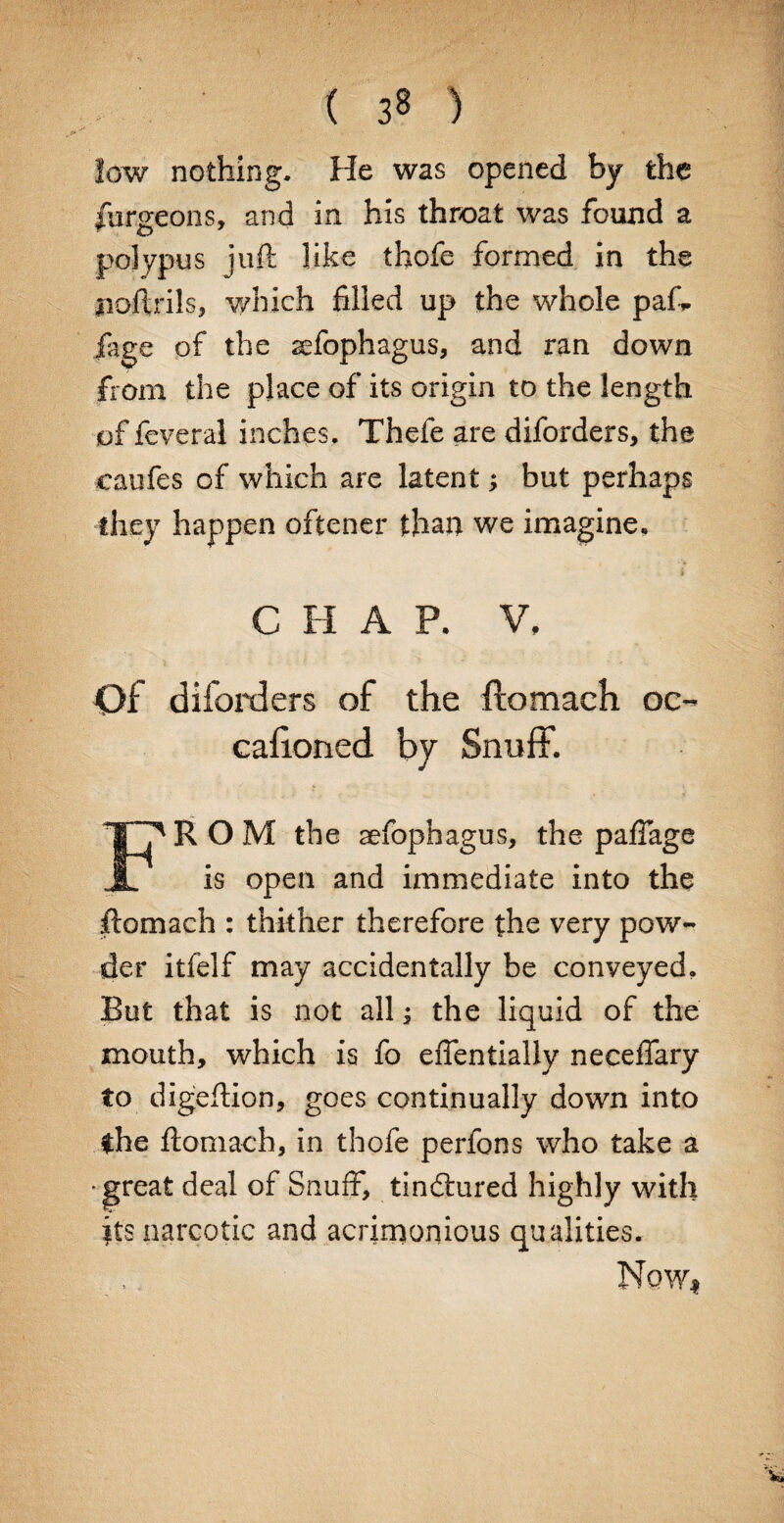 ( 3« ) low nothing. He was opened by the furgeons, and in his throat was found a polypus juft like thofe formed in the noftrils, which filled up the whole pafi. jage of the affophagus, and ran down from the place of its origin to the length of feveral inches. Thefe are diforders, the caufes of which are latent; but perhaps they happen oftener than we imagine. C H A P. V, Of diforders of the ftomach oc- cafioned by Snuff. IT* R O M the aefophagus, the pafTage is open and immediate into the ftomach : thither therefore the very pow¬ der itfelf may accidentally be conveyed. But that is not all -s the liquid of the mouth, which is fo effentially neceffary to digeftion, goes continually down into the ftomach, in thofe perfons who take a •great deal of Snuff, tindiured highly with its narcotic and acrimonious qualities. Now*