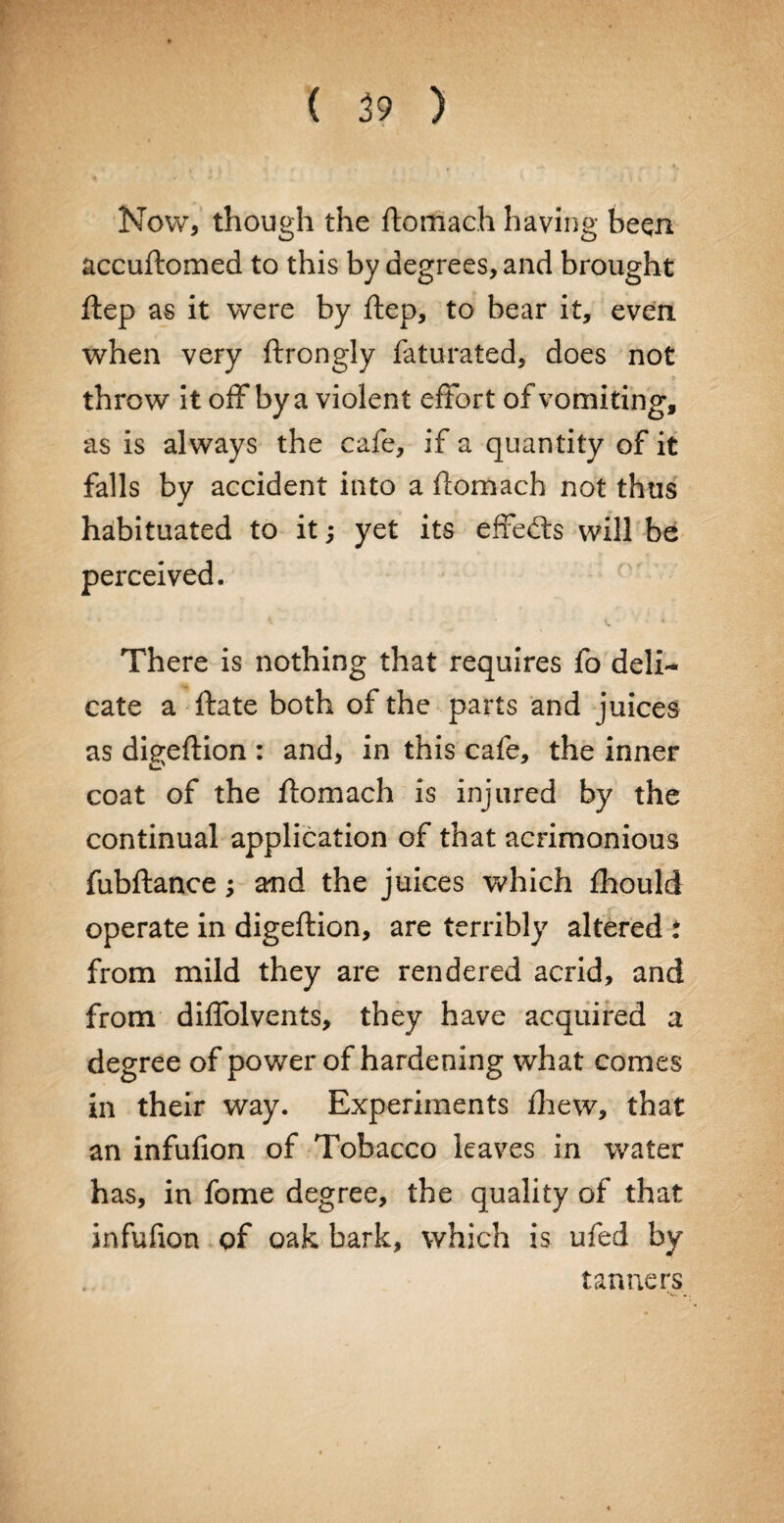 Now, though the ftomach having beqn accuftomed to this by degrees, and brought ftep as it were by ftep, to bear it, even when very ftrongly faturated, does not throw it off by a violent effort of vomiting, as is always the cafe, if a quantity of it falls by accident into a ftomach not thus habituated to it; yet its effects will be perceived. There is nothing that requires fo deli¬ cate a ftate both of the parts and juices as di^eftion : and, in this cafe, the inner coat of the ftomach is injured by the continual application of that acrimonious fubftance; and the juices which fhould operate in digeftion, are terribly altered : from mild they are rendered acrid, and from diffolvents, they have acquired a degree of power of hardening what comes in their way. Experiments drew, that an infufion of Tobacco leaves in water has, in fome degree, the quality of that infufion of oak bark, which is ufed by tanners