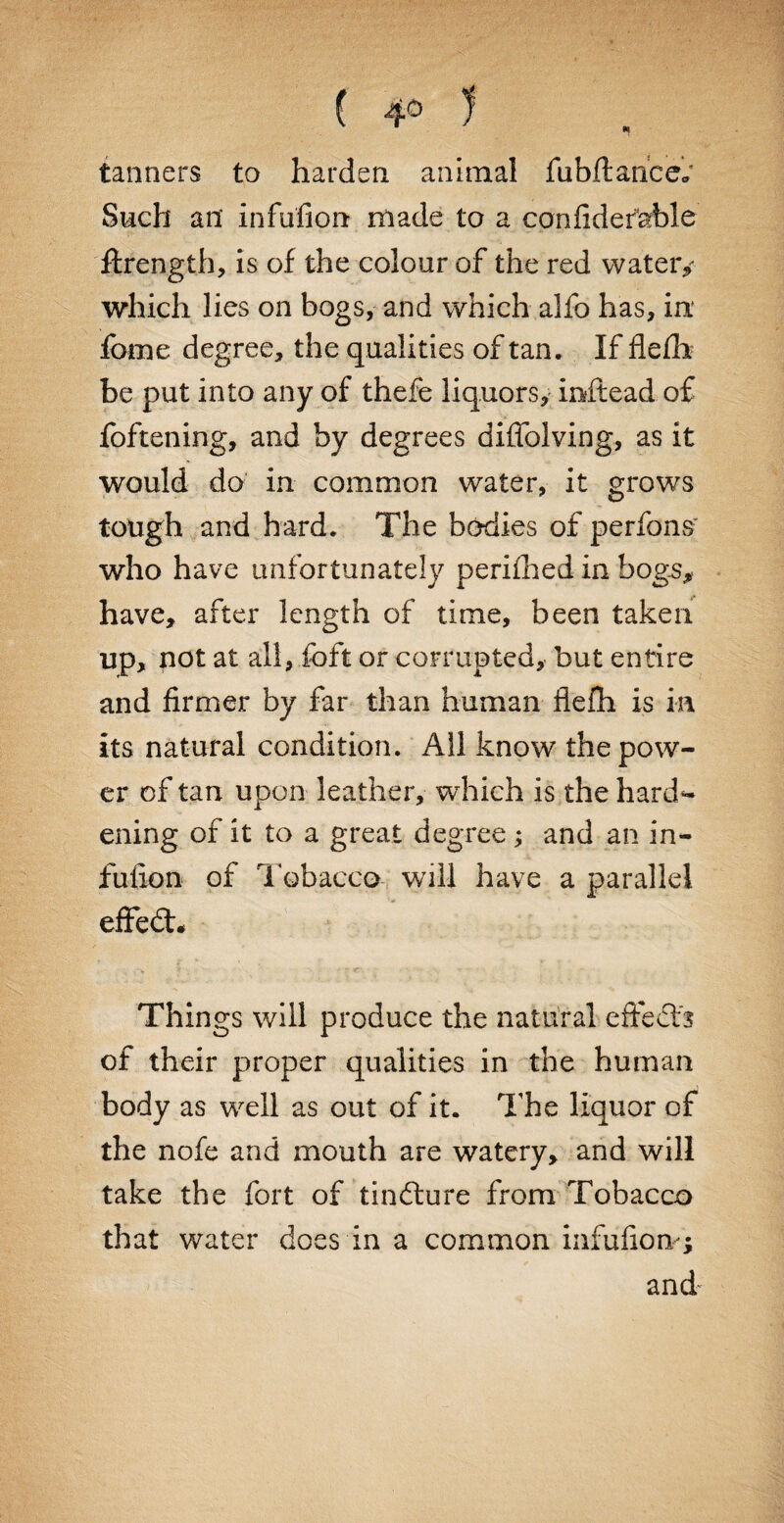 tanners to harden animal fubftance,/ Such an infufion made to a confidemble ftrength, is of the colour of the red watery which lies on bogs, and which alfo has, in fbme degree, the qualities of tan. If flefb be put into any of thefe liquors, instead of foftening, and by degrees diffolving, as it would do in common water, it grows tough and hard. The bodies of perfons who have unfortunately perifhed in hogs* have, after length of time, been taken up, not at all, foft or corrupted, but entire and firmer by far than human flefh is in its natural condition. All know the pow¬ er of tan upon leather, which is the hard** ening of it to a great degree; and an in¬ fufion of Tobacco will have a parallel effedt* Things will produce the natural effects of their proper qualities in the human body as well as out of it. The liquor of the nofe and mouth are watery, and will take the fort of tindture from Tobacco that water does in a common infufiom; and