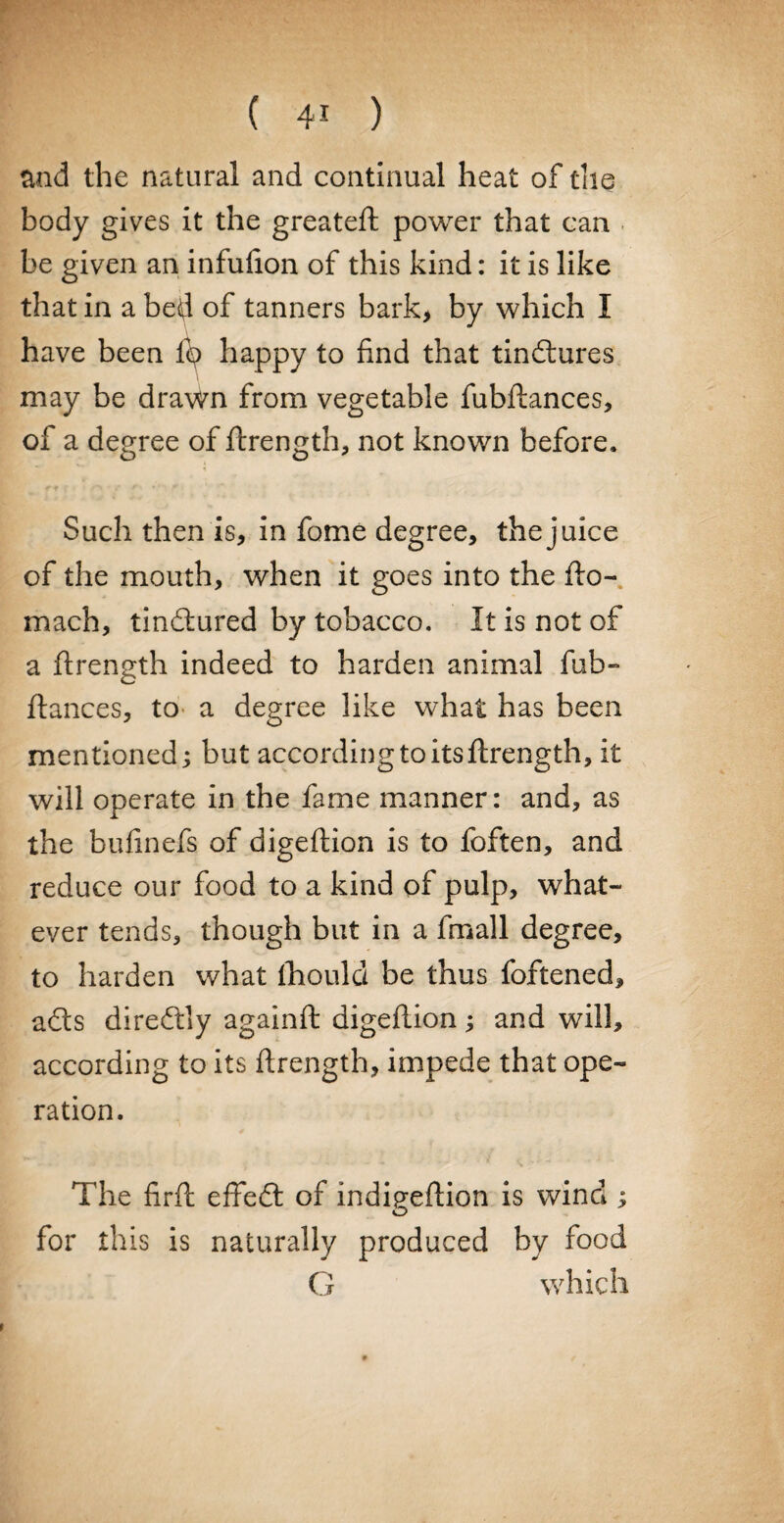 and the natural and continual heat of the body gives it the greateft power that can be given an infufion of this kind: it is like that in a bed of tanners bark, by which I have been lb happy to find that tindlures may be drawn from vegetable fubftances, of a degree of ftrength, not known before. Such then is, in fome degree, the juice of the mouth, when it goes into the fto- mach, tindlured by tobacco. It is not of a ftrength indeed to harden animal fob- fiances, to a degree like what has been mentioned; but according to its ftrength, it will operate in the fame manner: and, as the bufinefs of digeftion is to foften, and reduce our food to a kind of pulp, what¬ ever tends, though but in a fmall degree, to harden what fhould be thus foftened, adts diredtly againft digeftion; and will, according to its ftrength, impede that ope¬ ration. The firft effedt of indigeftion is wind ; O for this is naturally produced by food G which