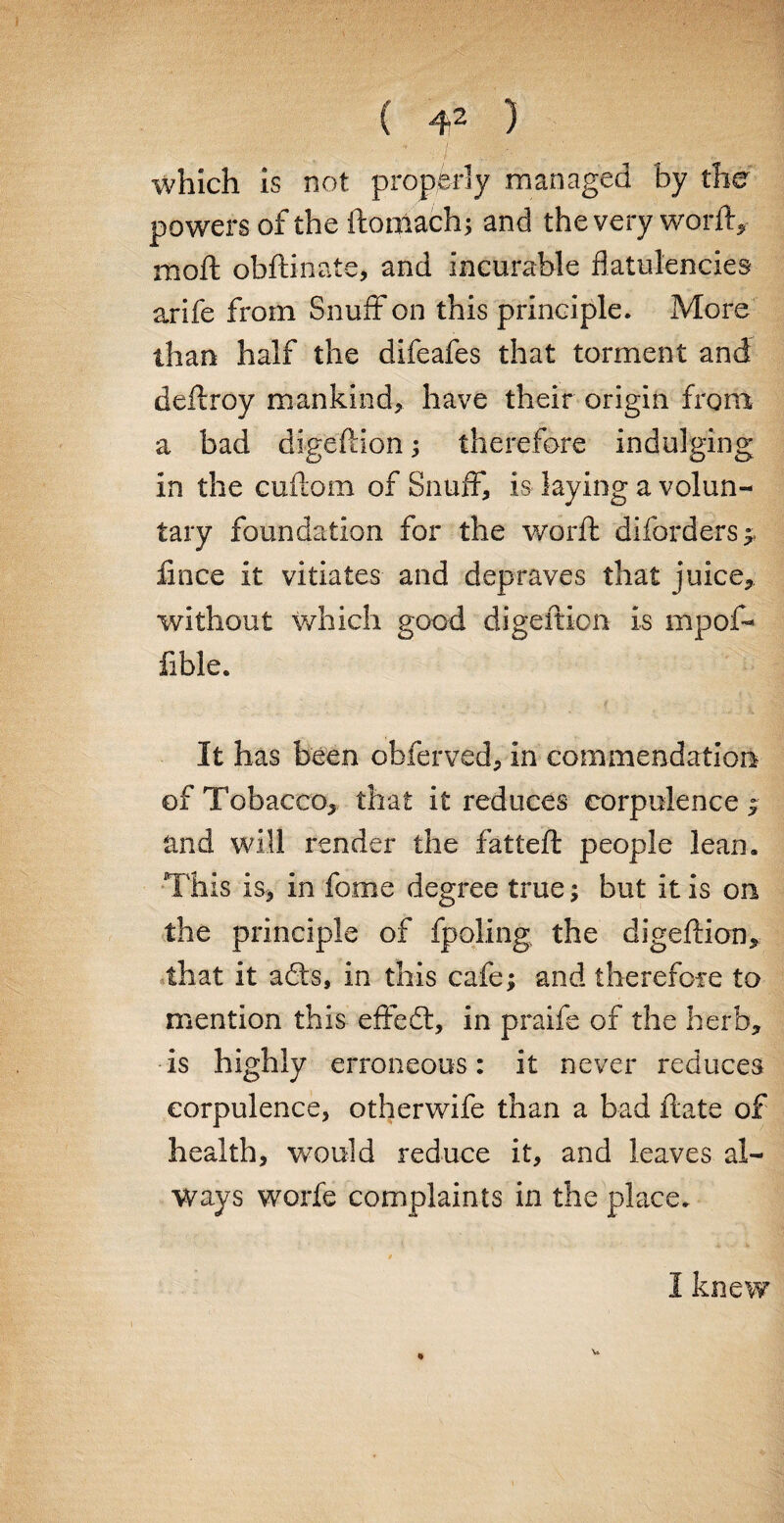 which is not properly managed by the powers of the ftoniach; and the very word, moil obftinate, and incurable flatulencies arife from Snuff on this principle. More than half the difeafes that torment and deftroy mankind, have their origin from a bad digedlon; therefore indulging in the cuflom of Snuff, is laying a volun¬ tary foundation for the word: diforders ; fince it vitiates and depraves that juice, without which good digeifion is mpof- fible. It has been obferved, in commendation of Tobacco, that it reduces corpulence; and will render the fatted people lean. This is, in fome degree true; but it is on the principle of fpoling the digeftion, that it a£ts, in this cafe; and therefore to mention this effedl, in praife of the herb, is highly erroneous: it never reduces corpulence, otherwife than a bad date of health, would reduce it, and leaves al¬ ways worfe complaints in the place. V. 3 knew