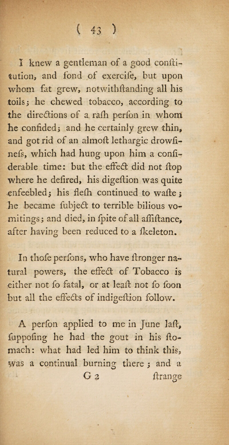 I knew a gentleman of a good confu¬ tation., and fond of exercife, but upon whom fat grew, notwithftanding all his toils; he chewed tobacco, according to the directions of a rafh perfon in whom he confided; and he certainly grew thin, and got rid of an almoft lethargic drowfi- nefs, which had hung upon him a confi- derable time: but the effedt did not flop where he defired, his digeftion was quite enfeebled; his flefh continued to wafle ; he became fubjedt to terrible bilious vo¬ mitings ; and died, in fpite of all affiftance, after having been reduced to a fkeleton. In thofe perfons, who have flrongei* na¬ tural powers, the effedl of Tobacco is either not fo fatal, or at leaft not fo foon but all the effedts of indigeflion follow. A perfon applied to me in June laft, fuppofing he had the gout in his flo- mach: what had led him to think this, was a continual burning there ; and a G % ftrange