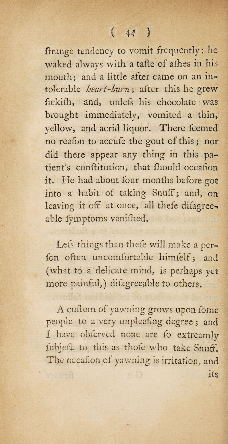 ft range tendency to vomit frequently: he waked always with a tafle of allies in his mouth; and a little after came on an in¬ tolerable heart-hum; after this he grew fickifh, and, unlefs his chocolate was brought immediately, vomited a thin, yellow, and acrid liquor. There feerned no reafon to accufe the gout of this; nor did there appear any thing in this pa¬ tient’s confutation, that fhould occalion it. He had about four months before got into a habit of taking Snuff; and, on leaving it off at once, all thefe difagree- able fymptoms vanifhed, Lefs things than thefe will make a per- fon often uncomfortable himfelf; and (what to a delicate mind, is perhaps yet more painful,) difagreeable to others, A cuftora of yawning grows upon fome people to a very unpleafing degree; and I have obierved none are fo extreamly fubjedt to this as thofe who take Snuff, The occalion of yawning is irritation, and its