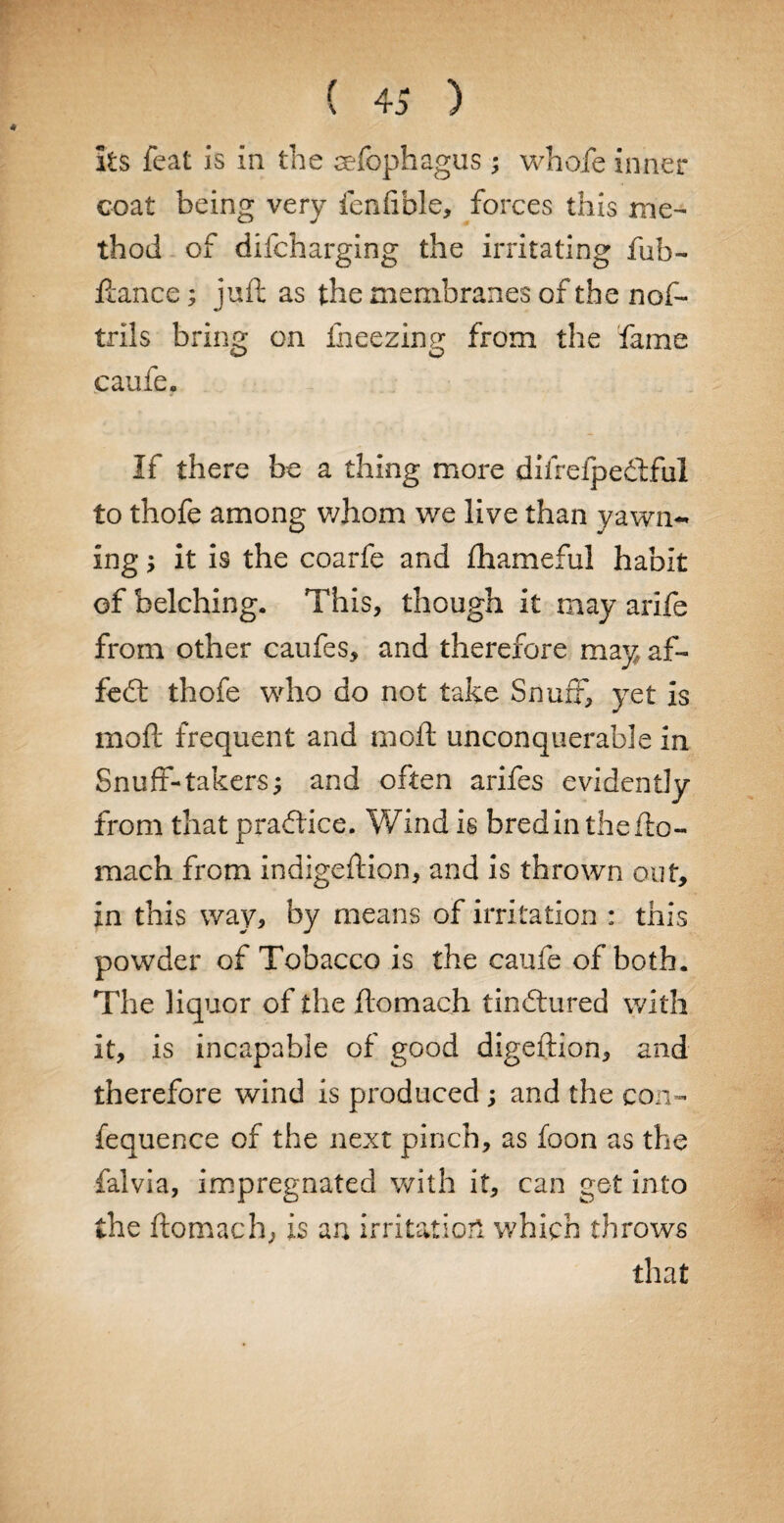 ( 4 S ) its feat is in the eefophagus ; whofe inner coat being very fenfible, forces this me¬ thod of difcharging the irritating fub- ftance; juft as the membranes of the nof- trils bring on fneezing from the fame caufe. If there be a thing more difrefpedful to thofe among whom we live than yawn¬ ing ; it is the coarfe and fhameful habit of belching. This, though it may arife from other caufes, and therefore may af- fe£t thofe who do not take Snuff, yet is mo ft frequent and moft unconquerable in Snuff-takers; and often arifes evidently from that practice. Wind is bred in thefto- mach from indigeftion, and is thrown out, in this way, by means of irritation : this powder of Tobacco is the caufe of both. The liquor of the ftomach tinctured with it, is incapable of good digeftion, and therefore wind is produced; and the con- fequence of the next pinch, as foon as the falvia, impregnated with it, can get into the ftomach, is an irritation which throws