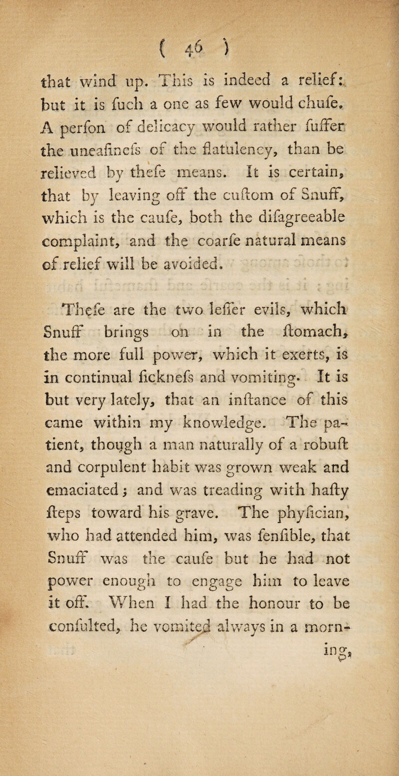 that wind up. This is indeed a relief:, hut it is fuch a one as few would chufe, A perfon of delicacy would rather fuffer the uneafinefs of the flatulency, than be relieved by thefe means. It is certain, that by leaving off the cuftom of Snuff, which is the caufe, both the d i fag re e able complaint, and the coarfe natural means of relief wdll be avoided. Thefe are the two Idler evils, which Snuff brings on in the ftomach, the more full power, which it exerts, is in continual ficknefs and vomiting- It is but very lately, that an inftance of this came within my knowledge. The pa¬ tient, thotjgh a man naturally of a robuft and corpulent habit was grown weak and emaciated; and was treading with hafty fteps toward his grave. The phylician, who had attended him, was fenfible, that Snuff* was the caufe but he had not power enough to engage him to leave it off When I had the honour to be confulted, he vomited always in a morn- ing,